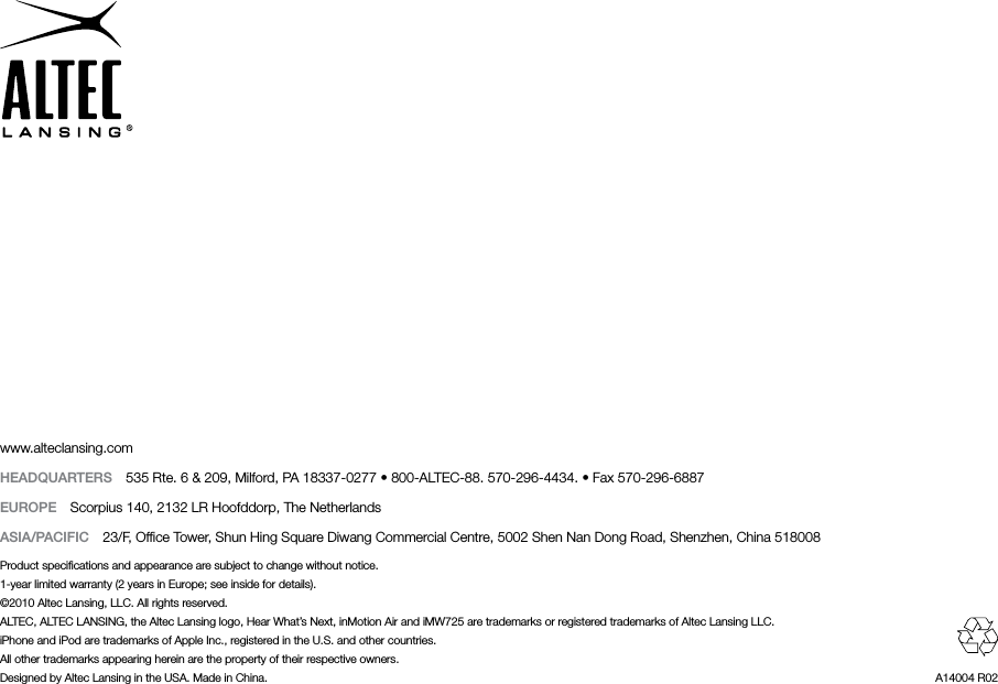 www.alteclansing.comHEADqUARTERS  535 Rte. 6 &amp; 209, Milford, PA 18337-0277 • 800-ALTEC-88. 570-296-4434. • Fax 570-296-6887EUROPE  Scorpius 140, 2132 LR Hoofddorp, The NetherlandsASIA/PACIFIC  23/F, Ofﬁce Tower, Shun Hing Square Diwang Commercial Centre, 5002 Shen Nan Dong Road, Shenzhen, China 518008Product speciﬁcations and appearance are subject to change without notice.1-year limited warranty (2 years in Europe; see inside for details).©2010 Altec Lansing, LLC. All rights reserved.ALTEC, ALTEC LANSING, the Altec Lansing logo, Hear What’s Next, inMotion Air and iMW725 are trademarks or registered trademarks of Altec Lansing LLC.iPhone and iPod are trademarks of Apple Inc., registered in the U.S. and other countries.All other trademarks appearing herein are the property of their respective owners.Designed by Altec Lansing in the USA. Made in China.  A14004 R02