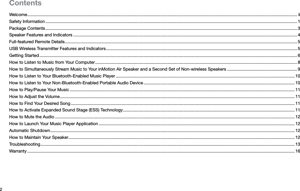 2ContentsWelcome ............................................................................................................................................................................................................................... iiSafety Information ................................................................................................................................................................................................................ 1Package Contents ................................................................................................................................................................................................................ 3Speaker Features and Indicators ......................................................................................................................................................................................... 4Full-featured Remote Details ................................................................................................................................................................................................ 5USB Wireless Transmitter Features and Indicators .............................................................................................................................................................. 5Getting Started ..................................................................................................................................................................................................................... 6How to Listen to Music from Your Computer ....................................................................................................................................................................... 8How to Simultaneously Stream Music to Your inMotion Air Speaker and a Second Set of Non-wireless Speakers ..........................................................9How to Listen to Your Bluetooth-Enabled Music Player .................................................................................................................................................... 10How to Listen to Your Non-Bluetooth-Enabled Portable Audio Device ............................................................................................................................. 10How to Play/Pause Your Music ..........................................................................................................................................................................................11How to Adjust the Volume .................................................................................................................................................................................................. 11How to Find Your Desired Song ......................................................................................................................................................................................... 11How to Activate Expanded Sound Stage (ESS) Technology .............................................................................................................................................. 11How to Mute the Audio ...................................................................................................................................................................................................... 12How to Launch Your Music Player Application .................................................................................................................................................................. 12Automatic Shutdown .......................................................................................................................................................................................................... 12How to Maintain Your Speaker ........................................................................................................................................................................................... 12Troubleshooting ..................................................................................................................................................................................................................13Warranty ............................................................................................................................................................................................................................. 16