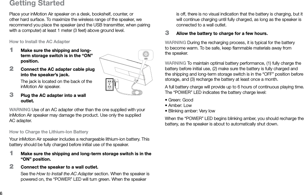 6Getting StartedPlace your inMotion Air speaker on a desk, bookshelf, counter, or other hard surface. To maximize the wireless range of the speaker, we recommend you place the speaker (and the USB transmitter, when pairing with a computer) at least 1 meter (3 feet) above ground level.How to Install the AC Adapter1  Make sure the shipping and long-term storage switch is in the “ON” position.2  Connect the AC adapter cable plug into the speaker’s jack.The jack is located on the back of the inMotion Air speaker.3  Plug the AC adapter into a wall outlet.WARNING Use of an AC adapter other than the one supplied with your inMotion Air speaker may damage the product. Use only the supplied ACadapter.How to Charge the Lithium-Ion BatteryYour inMotion Air speaker includes a rechargeable lithium-ion battery. This battery should be fully charged before initial use of the speaker.1  Make sure the shipping and long-term storage switch is in the “ON” position.2  Connect the speaker to a wall outlet.See the How to Install the AC Adapter section. When the speaker is powered on, the “POWER” LED will turn green. When the speaker is off, there is no visual indication that the battery is charging, but it will continue charging until fully charged, as long as the speaker is connected to a wall outlet.3  Allow the battery to charge for a few hours.WARNING During the recharging process, it is typical for the battery to become warm. To be safe, keep ﬂammable materials away from thespeaker.WARNING To maintain optimal battery performance, (1) fully charge the battery before initial use, (2) make sure the battery is fully charged and the shipping and long-term storage switch is in the “OFF” position before storage, and (3) recharge the battery at least once a month.A full battery charge will provide up to 6 hours of continuous playing time. The “POWER” LED indicates the battery charge level:• Green: Good • Amber: Low • Blinking amber: Very lowWhen the “POWER” LED begins blinking amber, you should recharge the battery, as the speaker is about to automatically shut down.