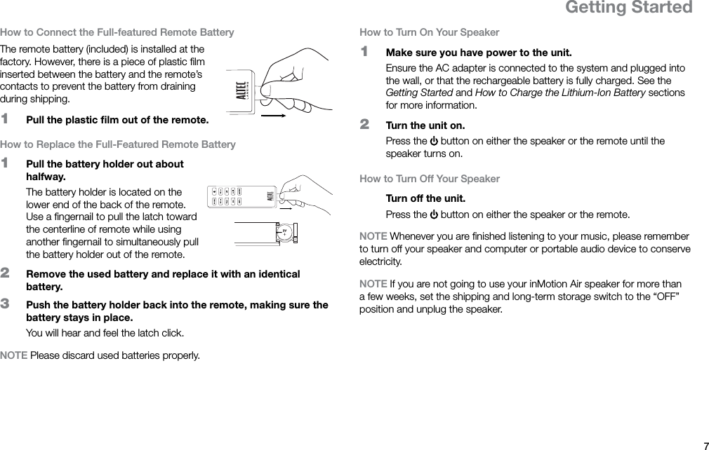 7ENGetting StartedHow to Connect the Full-featured Remote BatteryThe remote battery (included) is installed at the factory. However, there is a piece of plastic ﬁlm inserted between the battery and the remote’s contacts to prevent the battery from draining during shipping.1  Pull the plastic ﬁlm out of the remote.How to Replace the Full-Featured Remote Battery1  Pull the battery holder out about halfway.The battery holder is located on the lower end of the back of the remote. Use a ﬁngernail to pull the latch toward the centerline of remote while using another ﬁngernail to simultaneously pull the battery holder out of the remote.2  Remove the used battery and replace it with an identical battery.3  Push the battery holder back into the remote, making sure the battery stays in place.You will hear and feel the latch click.NOTE Please discard used batteries properly.How to Turn On Your Speaker1  Make sure you have power to the unit.Ensure the AC adapter is connected to the system and plugged into the wall, or that the rechargeable battery is fully charged. See the Getting Started and How to Charge the Lithium-Ion Battery sections for more information.2  Turn the unit on.Press the   button on either the speaker or the remote until the speaker turns on.How to Turn Off Your SpeakerTurn off the unit.Press the   button on either the speaker or the remote.NOTE Whenever you are ﬁnished listening to your music, please remember to turn off your speaker and computer or portable audio device to conserve electricity.NOTE If you are not going to use your inMotion Air speaker for more than a few weeks, set the shipping and long-term storage switch to the “OFF” position and unplug the speaker.