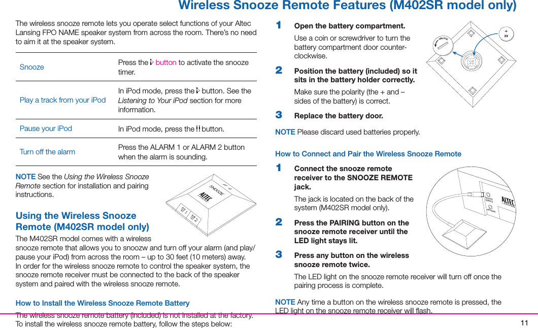 11 Wireless Snooze Remote Features (M402SR model only)1  Open the battery compartment.Use a coin or screwdriver to turn the battery compartment door counter-clockwise.2  Position the battery (included) so it sits in the battery holder correctly.Makesurethepolarity(the+and–sidesofthebattery)iscorrect.3  Replace the battery door.NOTE Please discard used batteries properly.How to Connect and Pair the Wireless Snooze Remote1  Connect the snooze remote receiver to the SNOOZE REMOTE jack.The jack is located on the back of the system(M402SRmodelonly).2  Press the PAIRING button on the snooze remote receiver until the LED light stays lit.3  Press any button on the wireless snooze remote twice.TheLEDlightonthesnoozeremotereceiverwillturnoffoncethepairing process is complete.NOTE Anytimeabuttononthewirelesssnoozeremoteispressed,theLEDlightonthesnoozeremotereceiverwillash.ThewirelesssnoozeremoteletsyouoperateselectfunctionsofyourAltecLansing FPO NAME speaker system from across the room. There’s no need to aim it at the speaker system.Snooze Press the   buttontoactivatethesnoozetimer.Play a track from your iPodIn iPod mode, press the   button. See the Listening to Your iPod section for more information.Pause your iPod In iPod mode, press the   button.Turn off the alarm PresstheALARM1orALARM2buttonwhen the alarm is sounding.NOTE See the Using the Wireless Snooze Remote section for installation and pairing instructions.Using the Wireless Snooze Remote (M402SR model only)TheM402SRmodelcomeswithawirelesssnoozeremotethatallowsyoutosnoozwandturnoffyouralarm(andplay/pauseyouriPod)fromacrosstheroom–upto30feet(10meters)away.Inorderforthewirelesssnoozeremotetocontrolthespeakersystem,thesnoozeremotereceivermustbeconnectedtothebackofthespeakersystemandpairedwiththewirelesssnoozeremote.How to Install the Wireless Snooze Remote BatteryThewirelesssnoozeremotebattery(included)isnotinstalledatthefactory.Toinstallthewirelesssnoozeremotebattery,followthestepsbelow:ANTENNASNOOZEREMOTE