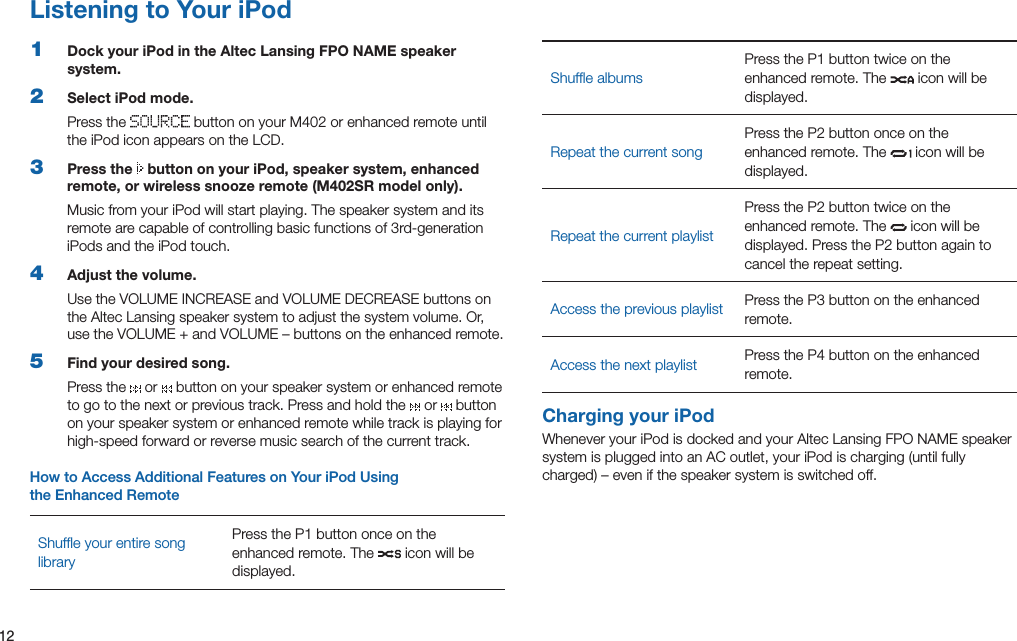 12Listening to Your iPod1  Dock your iPod in the Altec Lansing FPO NAME speaker system.2  Select iPod mode.Press the  buttononyourM402orenhancedremoteuntilthe iPod icon appears on the LCD.3  Press the   button on your iPod, speaker system, enhanced remote, or wireless snooze remote (M402SR model only).Music from your iPod will start playing. The speaker system and its remotearecapableofcontrollingbasicfunctionsof3rd-generationiPods and the iPod touch.4  Adjust the volume.UsetheVOLUMEINCREASEandVOLUMEDECREASEbuttonsonthe Altec Lansing speaker system to adjust the system volume. Or, usetheVOLUME+andVOLUME–buttonsontheenhancedremote.5  Find your desired song.Press the   or   button on your speaker system or enhanced remote to go to the next or previous track. Press and hold the   or   button on your speaker system or enhanced remote while track is playing for high-speed forward or reverse music search of the current track.How to Access Additional Features on Your iPod Using  the Enhanced RemoteShufﬂe your entire song libraryPresstheP1buttononceontheenhanced remote. The   icon will be displayed.Shufﬂe albumsPresstheP1buttontwiceontheenhanced remote. The   icon will be displayed.RepeatthecurrentsongPresstheP2buttononceontheenhanced remote. The   icon will be displayed.RepeatthecurrentplaylistPresstheP2buttontwiceontheenhanced remote. The   icon will be displayed.PresstheP2buttonagaintocancel the repeat setting.Access the previous playlist PresstheP3buttonontheenhancedremote.Access the next playlist Press the P4 button on the enhanced remote.Charging your iPodWhenever your iPod is docked and your Altec Lansing FPO NAME speaker systemispluggedintoanACoutlet,youriPodischarging(untilfullycharged)–evenifthespeakersystemisswitchedoff.