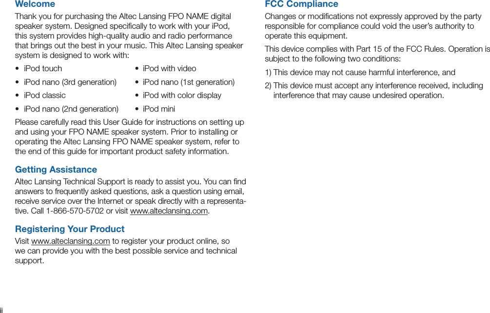 iiWelcomeThank you for purchasing the Altec Lansing FPO NAME digital speaker system. Designed speciﬁcally to work with your iPod, this system provides high-quality audio and radio performance that brings out the best in your music. This Altec Lansing speaker system is designed to work with:• iPodtouch • iPodwithvideo• iPodnano(3rdgeneration) • iPodnano(1stgeneration)• iPodclassic • iPodwithcolordisplay• iPodnano(2ndgeneration) • iPodminiPlease carefully read this User Guide for instructions on setting up and using your FPO NAME speaker system. Prior to installing or operating the Altec Lansing FPO NAME speaker system, refer to the end of this guide for important product safety information.Getting AssistanceAltec Lansing Technical Support is ready to assist you. You can ﬁnd answers to frequently asked questions, ask a question using email, receive service over the Internet or speak directly with a representa-tive.Call1-866-570-5702orvisitwww.alteclansing.com.Registering Your ProductVisit www.alteclansing.com to register your product online, so we can provide you with the best possible service and technical support.FCC ComplianceChanges or modiﬁcations not expressly approved by the party responsible for compliance could void the user’s authority to operate this equipment.ThisdevicecomplieswithPart15oftheFCCRules.Operationissubject to the following two conditions:1)Thisdevicemaynotcauseharmfulinterference,and2)Thisdevicemustacceptanyinterferencereceived,includinginterference that may cause undesired operation.