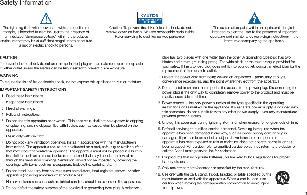 1CAUTIONTopreventelectricshockdonotusethis(polarized)plugwithanextensioncord,receptacleor other outlet unless the blades can be fully inserted to prevent blade exposure.WARNINGTo reduce the risk of ﬁre or electric shock, do not expose this appliance to rain or moisture.IMPORTANT SAFETY INSTRUCTIONS 1. Readtheseinstructions. 2. Keeptheseinstructions. 3. Heedallwarnings.  4.  Follow all instructions. 5. Donotusethisapparatusnearwater–Thisapparatusshallnotbeexposedtodrippingor splashing, and no objects ﬁlled with liquids, such as vases, shall be placed on the apparatus. 6. Cleanonlywithdrycloth. 7. Donotblockanyventilationopenings.Installinaccordancewiththemanufacturer’sinstructions. The apparatus should not be situated on a bed, sofa, rug or similar surface that may block the ventilation openings. The apparatus must not be placed in a built-in installation, such as a closed bookcase or cabinet that may impede the ﬂow of air through the ventilation openings. Ventilation should not be impeded by covering the openings with items such as newspapers, tablecloths, curtains, etc. 8. Donotinstallnearanyheatsourcessuchasradiators,heatregisters,stoves,orotherapparatus(includingampliers)thatproduceheat.  9.  No naked ﬂame sources, such as lighted candles, should be placed on the apparatus.10.Donotdefeatthesafetypurposeofthepolarizedorgrounding-typeplug.Apolarizedplug has two blades with one wider than the other. A grounding type plug has two blades and a third grounding prong. The wide blade or the third prong is provided for your safety. If the provided plug does not ﬁt into your outlet, consult an electrician for the replacement of the obsolete outlet.11.Protectthepowercordfrombeingwalkedonorpinched–particularlyatplugs,convenience receptacles, and the point where they exit from the apparatus.12.Donotinstallinanareathatimpedestheaccesstothepowerplug.Disconnectingthepower plug is the only way to completely remove power to the product and must be readily accessible at all times.13.Powersource–Useonlypowersuppliesofthetypespeciedintheoperatinginstructions or as marked on the appliance. If a separate power supply is included with thisapparatus,donotsubstitutewithanyotherpowersupply–useonlymanufacturer-provided power supplies.14.Unplugthisapparatusduringlightningstormsorwhenunusedforlongperiodsoftime.15.Referallservicingtoqualiedservicepersonnel.Servicingisrequiredwhentheapparatus has been damaged in any way, such as power-supply cord or plug is damaged, liquid has been spilled or objects have fallen into the apparatus, the apparatus has been exposed to rain or moisture, does not operate normally, or has been dropped. For service, refer to qualiﬁed service personnel, return to the dealer, or call the Altec Lansing service line for assistance.16.Forproductsthatincorporatebatteries,pleaserefertolocalregulationsforproperbattery disposal.17.Onlyuseattachments/accessoriesspeciedbythemanufacturer.18.Useonlywiththecart,stand,tripod,bracket,ortablespeciedbythemanufacturer or sold with the apparatus. When a cart is used, use cautionwhenmovingthecart/apparatuscombinationtoavoidinjuryfrom tip-over.Safety InformationThe lightning ﬂash with arrowhead, within an equilateral triangle, is intended to alert the user to the presence of un-insulated “dangerous voltage” within the product’s enclosure that may be of sufﬁcient magnitude to constitute a risk of electric shock to persons.Caution: To prevent the risk of electric shock, do not removecover(orback).Nouser-serviceablepartsinside.Referservicingtoqualiedservicepersonnel.The exclamation point within an equilateral triangle is intended to alert the user to the presence of important operatingandmaintenance(servicing)instructionsintheliterature accompanying the appliance.