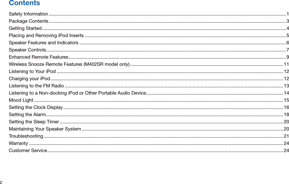 2ContentsSafety Information .................................................................................................................................................................................. 1Package Contents .................................................................................................................................................................................. 3Getting Started .......................................................................................................................................................................................4Placing and Removing iPod Inserts ....................................................................................................................................................... 5Speaker Features and Indicators ...........................................................................................................................................................6Speaker Controls .................................................................................................................................................................................... 7Enhanced Remote Features ................................................................................................................................................................... 9Wireless Snooze Remote Features (M402SR model only) ...................................................................................................................11Listening to Your iPod ..........................................................................................................................................................................12Charging your iPod ...............................................................................................................................................................................12Listening to the FM Radio .................................................................................................................................................................... 13Listening to a Non-docking iPod or Other Portable Audio Device ....................................................................................................... 14Mood Light ........................................................................................................................................................................................... 15Setting the Clock Display .....................................................................................................................................................................16Setting the Alarm ..................................................................................................................................................................................18Setting the Sleep Timer ........................................................................................................................................................................ 20Maintaining Your Speaker System .......................................................................................................................................................20Troubleshooting ....................................................................................................................................................................................21Warranty ............................................................................................................................................................................................... 24Customer Service ................................................................................................................................................................................. 24