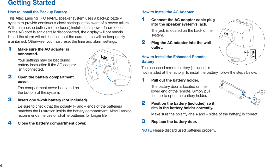 4Getting StartedHow to Install the Backup BatteryThis Altec Lansing FPO NAME speaker system uses a backup battery system to provide continuous clock settings in the event of a power failure. Withthebackupbattery(notincluded)installed,ifapowerfailureoccursor the AC cord is accidentally disconnected, the display will not remain lit and the alarm will not function, but the current time will be temporarily maintained. Otherwise, you must reset the time and alarm settings.1  Make sure the AC adapter is connected.Your settings may be lost during battery installation if the AC adapter isn’t connected.2  Open the battery compartment cover.The compartment cover is located on the bottom of the system.3  Insert one 9-volt battery (not included).Besuretocheckthatthepolarity(+and–endsofthebatteries)matches the illustration inside the battery compartment. Altec Lansing recommends the use of alkaline batteries for longer life.4  Close the battery compartment cover.How to Install the AC Adapter1  Connect the AC adapter cable plug into the speaker system’s jack. The jack is located on the back of the system.2  Plug the AC adapter into the wall outlet.How to Install the Enhanced Remote BatteryTheenhancedremotebattery(included)isnot installed at the factory. To install the battery, follow the steps below:1  Pull out the battery holder.The battery door is located on the lower end of the remote. Simply pull the tab to open the battery holder.2  Position the battery (included) so it sits in the battery holder correctly.Makesurethepolarity(the+and–sidesofthebattery)iscorrect.3  Replace the battery door.NOTE Please discard used batteries properly.ANTENNASNOOZEREMOTECLOCKAU XDCSNOOZEREMOTEANTENNAFMCLOCKAUXDC