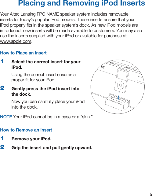 5Placing and Removing iPod InsertsYour Altec Lansing FPO NAME speaker system includes removable inserts for today’s popular iPod models. These inserts ensure that your iPod properly ﬁts in the speaker system’s dock. As new iPod models are introduced, new inserts will be made available to customers. You may also use the inserts supplied with your iPod or available for purchase at  www.apple.com.How to Place an Insert1  Select the correct insert for your iPod.Using the correct insert ensures a proper ﬁt for your iPod.2  Gently press the iPod insert into the dock.Now you can carefully place your iPod into the dock.NOTE Your iPod cannot be in a case or a “skin.”How to Remove an Insert1  Remove your iPod.2  Grip the insert and pull gently upward.