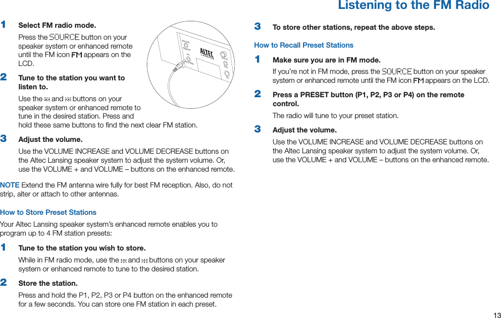 131  Select FM radio mode.Press the   button on your speaker system or enhanced remote until the FM icon   appears on the LCD.2  Tune to the station you want to listen to.Use the   and   buttons on your speaker system or enhanced remote to tune in the desired station. Press and hold these same buttons to ﬁnd the next clear FM station.3  Adjust the volume.UsetheVOLUMEINCREASEandVOLUMEDECREASEbuttonsonthe Altec Lansing speaker system to adjust the system volume. Or, usetheVOLUME+andVOLUME–buttonsontheenhancedremote.NOTE Extend the FM antenna wire fully for best FM reception. Also, do not strip, alter or attach to other antennas.How to Store Preset StationsYour Altec Lansing speaker system’s enhanced remote enables you to program up to 4 FM station presets:1  Tune to the station you wish to store.While in FM radio mode, use the   and   buttons on your speaker system or enhanced remote to tune to the desired station.2  Store the station.PressandholdtheP1,P2,P3orP4buttonontheenhancedremotefor a few seconds. You can store one FM station in each preset.3  To store other stations, repeat the above steps.How to Recall Preset Stations1  Make sure you are in FM mode.If you’re not in FM mode, press the   button on your speaker system or enhanced remote until the FM icon   appears on the LCD.2  Press a PRESET button (P1, P2, P3 or P4) on the remote control.The radio will tune to your preset station.3  Adjust the volume.UsetheVOLUMEINCREASEandVOLUMEDECREASEbuttonsonthe Altec Lansing speaker system to adjust the system volume. Or, usetheVOLUME+andVOLUME–buttonsontheenhancedremote.Listening to the FM RadioSNOOZEREMOTEANTENNAFMCLOCKAUXDC