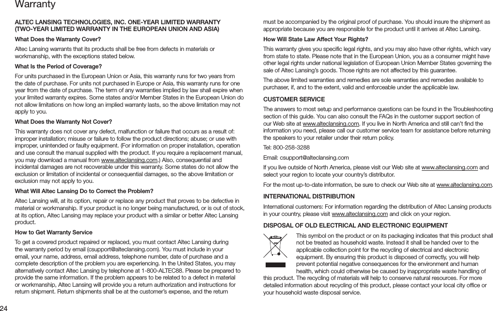 24ALTEC LANSING TECHNOLOGIES, INC. ONE-YEAR LIMITED WARRANTY (TWO-YEAR LIMITED WARRANTY IN THE EUROPEAN UNION AND ASIA)What Does the Warranty Cover?Altec Lansing warrants that its products shall be free from defects in materials or workmanship, with the exceptions stated below.What Is the Period of Coverage?For units purchased in the European Union or Asia, this warranty runs for two years from the date of purchase. For units not purchased in Europe or Asia, this warranty runs for one year from the date of purchase. The term of any warranties implied by law shall expire when yourlimitedwarrantyexpires.Somestatesand/orMemberStatesintheEuropeanUniondonot allow limitations on how long an implied warranty lasts, so the above limitation may not apply to you.What Does the Warranty Not Cover?This warranty does not cover any defect, malfunction or failure that occurs as a result of: improper installation; misuse or failure to follow the product directions; abuse; or use with improper,unintendedorfaultyequipment.(Forinformationonproperinstallation,operationand use consult the manual supplied with the product. If you require a replacement manual, you may download a manual from www.alteclansing.com.)Also,consequentialandincidental damages are not recoverable under this warranty. Some states do not allow the exclusion or limitation of incidental or consequential damages, so the above limitation or exclusion may not apply to you.What Will Altec Lansing Do to Correct the Problem?Altec Lansing will, at its option, repair or replace any product that proves to be defective in material or workmanship. If your product is no longer being manufactured, or is out of stock, at its option, Altec Lansing may replace your product with a similar or better Altec Lansing product.How to Get Warranty ServiceTo get a covered product repaired or replaced, you must contact Altec Lansing during thewarrantyperiodbyemail(csupport@alteclansing.com).Youmustincludeinyouremail, your name, address, email address, telephone number, date of purchase and a complete description of the problem you are experiencing. In the United States, you may alternativelycontactAltecLansingbytelephoneat1-800-ALTEC88.Pleasebepreparedtoprovide the same information. If the problem appears to be related to a defect in material orworkmanship,AltecLansingwillprovideyouareturnauthorizationandinstructionsforreturnshipment.Returnshipmentsshallbeatthecustomer’sexpense,andthereturnWarrantymust be accompanied by the original proof of purchase. You should insure the shipment as appropriate because you are responsible for the product until it arrives at Altec Lansing.How Will State Law Affect Your Rights?This warranty gives you speciﬁc legal rights, and you may also have other rights, which vary from state to state. Please note that in the European Union, you as a consumer might have other legal rights under national legislation of European Union Member States governing the sale of Altec Lansing’s goods. Those rights are not affected by this guarantee.The above limited warranties and remedies are sole warranties and remedies available to purchaser, if, and to the extent, valid and enforceable under the applicable law.CUSTOMER SERVICEThe answers to most setup and performance questions can be found in the Troubleshooting section of this guide. You can also consult the FAQs in the customer support section of our Web site at www.alteclansing.com. If you live in North America and still can’t ﬁnd the information you need, please call our customer service team for assistance before returning the speakers to your retailer under their return policy.Tel:800-258-3288Email:csupport@alteclansing.comIf you live outside of North America, please visit our Web site at www.alteclansing.com and select your region to locate your country’s distributor.For the most up-to-date information, be sure to check our Web site at www.alteclansing.com.INTERNATIONAL DISTRIBUTIONInternational customers: For information regarding the distribution of Altec Lansing products in your country, please visit www.alteclansing.com and click on your region.DISPOSAL OF OLD ELECTRICAL AND ELECTRONIC EQUIPMENTThis symbol on the product or on its packaging indicates that this product shall not be treated as household waste. Instead it shall be handed over to the applicable collection point for the recycling of electrical and electronic equipment. By ensuring this product is disposed of correctly, you will help prevent potential negative consequences for the environment and human health, which could otherwise be caused by inappropriate waste handling of this product. The recycling of materials will help to conserve natural resources. For more detailed information about recycling of this product, please contact your local city ofﬁce or your household waste disposal service.