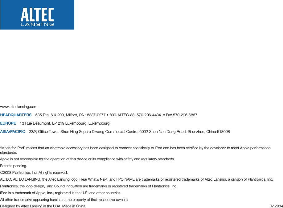www.alteclansing.comHEADQUARTERS 535Rte.6&amp;209,Milford,PA18337-0277•800-ALTEC-88.570-296-4434.•Fax570-296-6887EUROPE 13RueBeaumont,L-1219Luxembourg,LuxembourgASIA/PACIFIC 23/F,OfceTower,ShunHingSquareDiwangCommercialCentre,5002ShenNanDongRoad,Shenzhen,China518008“Made for iPod” means that an electronic accessory has been designed to connect speciﬁcally to iPod and has been certiﬁed by the developer to meet Apple performance standards.Apple is not responsible for the operation of this device or its compliance with safety and regulatory standards.Patents pending.©2008Plantronics,Inc.Allrightsreserved.ALTEC,ALTECLANSING,theAltecLansinglogo,HearWhat’sNext,andFPONAMEaretrademarksorregisteredtrademarksofAltecLansing,adivisionofPlantronics,Inc.Plantronics, the logo design,  and Sound Innovation are trademarks or registered trademarks of Plantronics, Inc. iPod is a trademark of Apple, Inc., registered in the U.S. and other countries.All other trademarks appearing herein are the property of their respective owners.DesignedbyAltecLansingintheUSA.MadeinChina. A12934