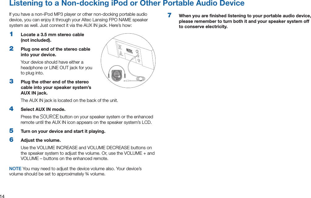 14Listening to a Non-docking iPod or Other Portable Audio DeviceIfyouhaveanon-iPodMP3playerorothernon-dockingportableaudiodevice, you can enjoy it through your Altec Lansing FPO NAME speaker systemaswell.JustconnectitviatheAUXINjack.Here’show:1  Locate a 3.5 mm stereo cable (not included).2  Plug one end of the stereo cable into your device.Your device should have either a headphone or LINE OUT jack for you to plug into.3  Plug the other end of the stereo cable into your speaker system’s AUX IN jack.The AUX IN jack is located on the back of the unit.4  Select AUX IN mode.Press the   button on your speaker system or the enhanced remote until the AUX IN icon appears on the speaker system’s LCD.5  Turn on your device and start it playing.6  Adjust the volume.UsetheVOLUMEINCREASEandVOLUMEDECREASEbuttonsonthespeakersystemtoadjustthevolume.Or,usetheVOLUME+andVOLUME–buttonsontheenhancedremote.NOTE You may need to adjust the device volume also. Your device’s volume should be set to approximately ¾ volume.7  When you are ﬁnished listening to your portable audio device, please remember to turn both it and your speaker system off to conserve electricity.SNOOZEREMOTEANTENNAFMCLOCKAUXDC