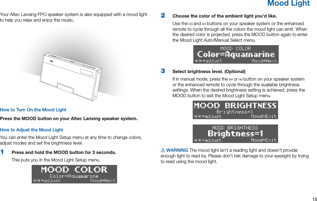 15Mood LightYour Altec Lansing FPO speaker system is also equipped with a mood light to help you relax and enjoy the music.How to Turn On the Mood LightPress the MOOD button on your Altec Lansing speaker system.How to Adjust the Mood LightYou can enter the Mood Light Setup menu at any time to change colors, adjust modes and set the brightness level.1  Press and hold the MOOD button for 3 seconds.This puts you in the Mood Light Setup menu.2  Choose the color of the ambient light you’d like.Use the   and   buttons on your speaker system or the enhanced remote to cycle through all the colors the mood light can emit. When the desired color is projected, press the MOOD button again to enter theMoodLightAuto/ManualSelectmenu.3  Select brightness level. (Optional)If in manual mode, press the   or   button on your speaker system or the enhanced remote to cycle through the available brightness settings. When the desired brightness setting is achieved, press the MOOD button to exit the Mood Light Setup menu.  WARNING The mood light isn’t a reading light and doesn’t provide enough light to read by. Please don’t risk damage to your eyesight by trying to read using the mood light.