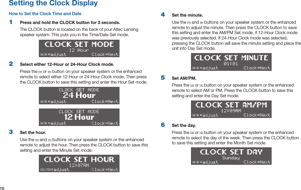 16Setting the Clock DisplayHow to Set the Clock Time and Date1  Press and hold the CLOCK button for 3 seconds.TheCLOCKbuttonislocatedonthebackofyourAltecLansingspeakersystem.ThisputsyouintheTime/DateSetmode.2  Select either 12-Hour or 24-Hour Clock mode.Press the   or   button on your speaker system or the enhanced remotetoselecteither12-Houror24-HourClockmode.ThenpresstheCLOCKbuttontosavethissettingandentertheHourSetmode.3  Set the hour.Use the   and   buttons on your speaker system or the enhanced remotetoadjustthehour.ThenpresstheCLOCKbuttontosavethissetting and enter the Minute Set mode.4  Set the minute.Use the   and   buttons on your speaker system or the enhanced remotetoadjusttheminute.ThenpresstheCLOCKbuttontosavethissettingandentertheAM/PMSetmode,if12-HourClockmodewaspreviouslyselected.If24-HourClockmodewasselected,pressingtheCLOCKbuttonwillsavetheminutesettingandplacetheunit into Day Set mode.5  Set AM/PM.Press the   or   button on your speaker system or the enhanced remotetoselectAMorPM.PresstheCLOCKbuttontosavethissetting and enter the Day Set mode.6  Set the day.Press the   or   button on your speaker system or the enhanced remotetoselectthedayoftheweek.ThenpresstheCLOCKbuttonto save this setting and enter the Month Set mode.