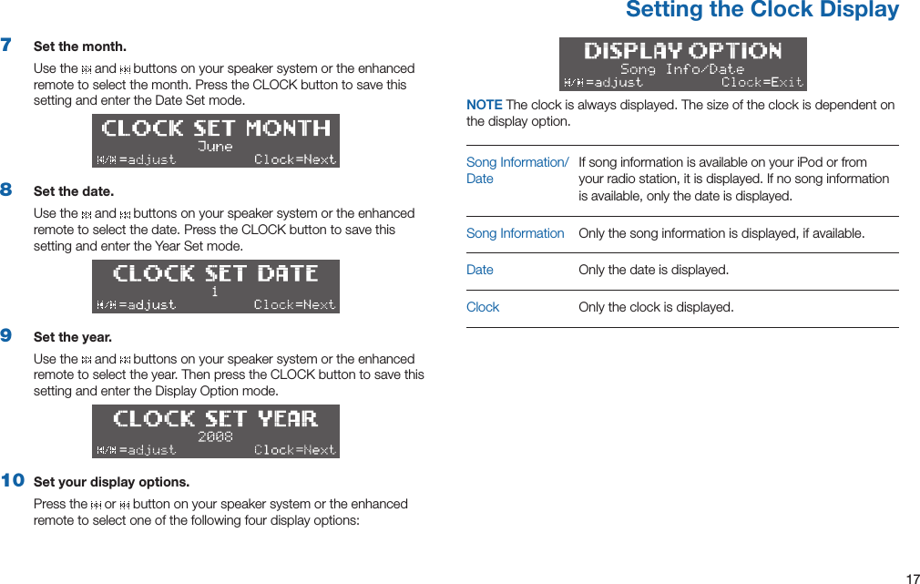 17Setting the Clock Display7  Set the month.Use the   and   buttons on your speaker system or the enhanced remotetoselectthemonth.PresstheCLOCKbuttontosavethissetting and enter the Date Set mode.8  Set the date.Use the   and   buttons on your speaker system or the enhanced remotetoselectthedate.PresstheCLOCKbuttontosavethissetting and enter the Year Set mode.9  Set the year.Use the   and   buttons on your speaker system or the enhanced remotetoselecttheyear.ThenpresstheCLOCKbuttontosavethissetting and enter the Display Option mode.10  Set your display options.Press the   or   button on your speaker system or the enhanced remote to select one of the following four display options:NOTE Theclockisalwaysdisplayed.Thesizeoftheclockisdependentonthe display option.SongInformation/DateIf song information is available on your iPod or from your radio station, it is displayed. If no song information is available, only the date is displayed.Song Information  Only the song information is displayed, if available.Date Only the date is displayed.Clock Only the clock is displayed.