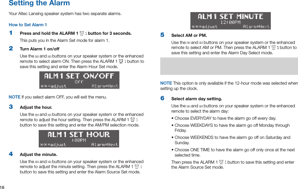 18Setting the AlarmYour Altec Lansing speaker system has two separate alarms.How to Set Alarm 11  Press and hold the ALARM 1   button for 3 seconds.ThisputsyouintheAlarmSetmodeforalarm1.2  Turn Alarm 1 on/offUse the   and   buttons on your speaker system or the enhanced remotetoselectalarmON.ThenpresstheALARM1  button to savethissettingandentertheAlarmHourSetmode.NOTE If you select alarm OFF, you will exit the menu.3  Adjust the hour.Use the   and   buttons on your speaker system or the enhanced remotetoadjustthehoursetting.ThenpresstheALARM1  buttontosavethissettingandentertheAM/PMselectionmode.4  Adjust the minute.Use the   and   buttons on your speaker system or the enhanced remotetoadjusttheminutesetting.ThenpresstheALARM1  button to save this setting and enter the Alarm Source Set mode.5  Select AM or PM.Use the   and   buttons on your speaker system or the enhanced remotetoselectAMorPM.ThenpresstheALARM1  button to save this setting and enter the Alarm Day Select mode.NOTE Thisoptionisonlyavailableifthe12-hourmodewasselectedwhensetting up the clock.6  Select alarm day setting.Use the   and   buttons on your speaker system or the enhanced remote to select the alarm day:•ChooseEVERYDAYtohavethealarmgooffeveryday.•ChooseWEEKDAYStohavethealarmgooffMondaythroughFriday.•ChooseWEEKENDStohavethealarmgooffonSaturdayandSunday.•ChooseONETIMEtohavethealarmgooffonlyonceatthenextselected time.ThenpresstheALARM1  button to save this setting and enter the Alarm Source Set mode.