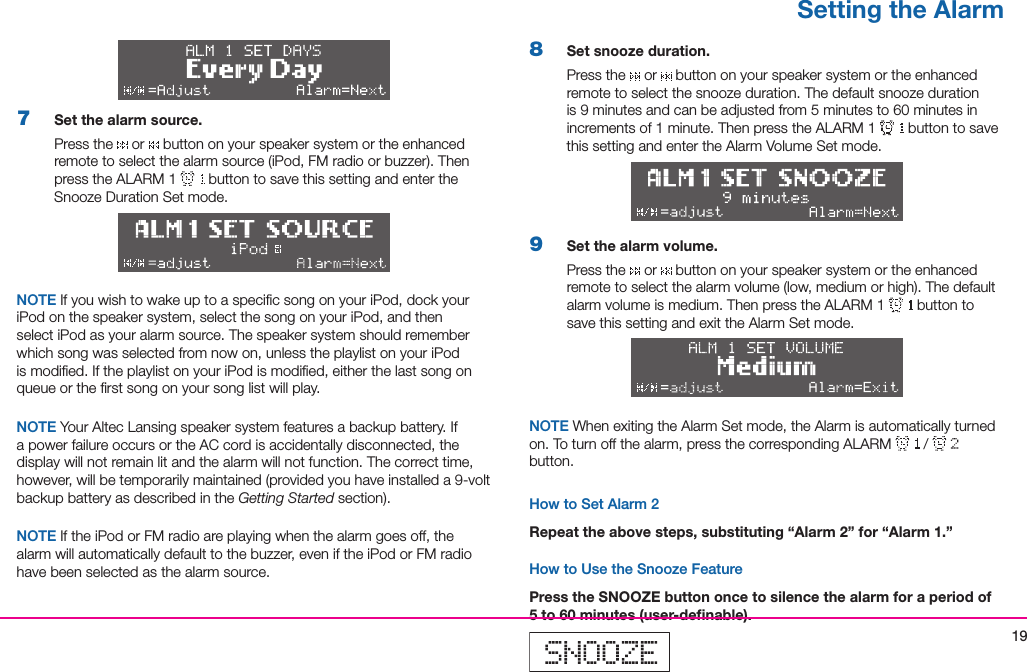 197  Set the alarm source.Press the   or   button on your speaker system or the enhanced remotetoselectthealarmsource(iPod,FMradioorbuzzer).ThenpresstheALARM1  button to save this setting and enter the SnoozeDurationSetmode.NOTE If you wish to wake up to a speciﬁc song on your iPod, dock your iPod on the speaker system, select the song on your iPod, and then select iPod as your alarm source. The speaker system should remember which song was selected from now on, unless the playlist on your iPod is modiﬁed. If the playlist on your iPod is modiﬁed, either the last song on queue or the ﬁrst song on your song list will play. NOTE Your Altec Lansing speaker system features a backup battery. If a power failure occurs or the AC cord is accidentally disconnected, the display will not remain lit and the alarm will not function. The correct time, however,willbetemporarilymaintained(providedyouhaveinstalleda9-voltbackup battery as described in the Getting Startedsection).NOTE If the iPod or FM radio are playing when the alarm goes off, the alarmwillautomaticallydefaulttothebuzzer,eveniftheiPodorFMradiohave been selected as the alarm source.8  Set snooze duration.Press the   or   button on your speaker system or the enhanced remotetoselectthesnoozeduration.Thedefaultsnoozedurationis9minutesandcanbeadjustedfrom5minutesto60minutesinincrementsof1minute.ThenpresstheALARM1  button to save this setting and enter the Alarm Volume Set mode.9  Set the alarm volume.Press the   or   button on your speaker system or the enhanced remotetoselectthealarmvolume(low,mediumorhigh).Thedefaultalarmvolumeismedium.ThenpresstheALARM1  button to save this setting and exit the Alarm Set mode.NOTE When exiting the Alarm Set mode, the Alarm is automatically turned on.Toturnoffthealarm,pressthecorrespondingALARM /  button.How to Set Alarm 2Repeat the above steps, substituting “Alarm 2” for “Alarm 1.”How to Use the Snooze FeaturePress the SNOOZE button once to silence the alarm for a period of 5 to 60 minutes (user-deﬁnable).Setting the Alarm