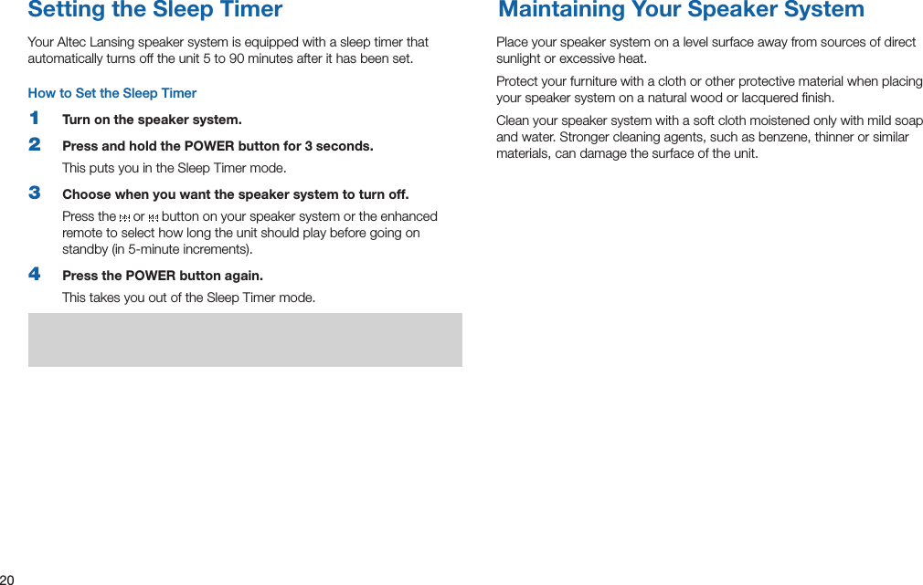 20Maintaining Your Speaker SystemSetting the Sleep TimerPlace your speaker system on a level surface away from sources of direct sunlight or excessive heat.Protect your furniture with a cloth or other protective material when placing your speaker system on a natural wood or lacquered ﬁnish.Clean your speaker system with a soft cloth moistened only with mild soap andwater.Strongercleaningagents,suchasbenzene,thinnerorsimilarmaterials, can damage the surface of the unit.Your Altec Lansing speaker system is equipped with a sleep timer that automaticallyturnsofftheunit5to90minutesafterithasbeenset.How to Set the Sleep Timer1  Turn on the speaker system.2  Press and hold the POWER button for 3 seconds.This puts you in the Sleep Timer mode.3  Choose when you want the speaker system to turn off.Press the   or   button on your speaker system or the enhanced remote to select how long the unit should play before going on standby(in5-minuteincrements).4  Press the POWER button again.This takes you out of the Sleep Timer mode.