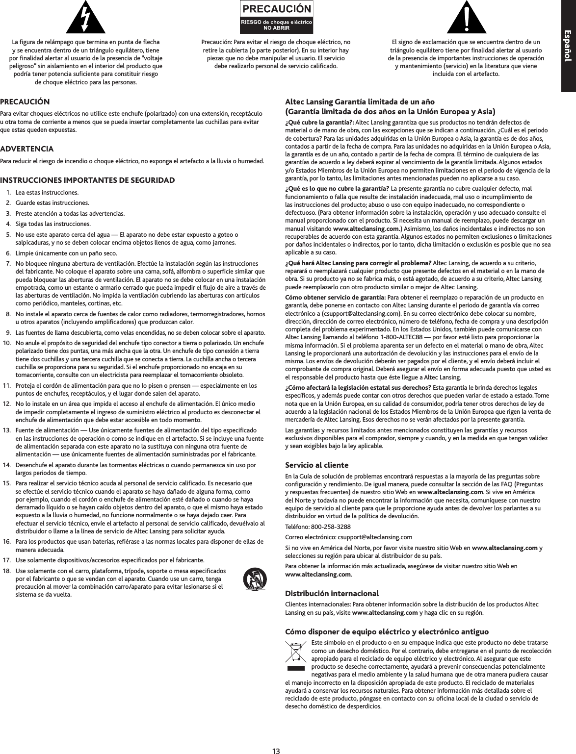 1La gura de relámpago que termina en punta de echa  y se encuentra dentro de un triángulo equilátero, tiene  por nalidad alertar al usuario de la presencia de “voltaje peligroso” sin aislamiento en el interior del producto que  podría tener potencia suciente para constituir riesgo  de choque eléctrico para las personas.Precaución: Para evitar el riesgo de choque eléctrico, no  retire la cubierta (o parte posterior). En su interior hay  piezas que no debe manipular el usuario. El servicio  debe realizarlo personal de servicio calicado.El signo de exclamación que se encuentra dentro de un triángulo equilátero tiene por nalidad alertar al usuario  de la presencia de importantes instrucciones de operación  y mantenimiento (servicio) en la literatura que viene  incluida con el artefacto.Para evitar choques eléctricos no utilice este enchufe (polarizado) con una extensión, receptáculo u otra toma de corriente a menos que se pueda insertar completamente las cuchillas para evitar que estas queden expuestas.Para reducir el riesgo de incendio o choque eléctrico, no exponga el artefacto a la lluvia o humedad.  1.  Lea estas instrucciones.  2.  Guarde estas instrucciones.   .  Preste atención a todas las advertencias.  4.  Siga todas las instrucciones.  5.  No use este aparato cerca del agua — El aparato no debe estar expuesto a goteo o salpicaduras, y no se deben colocar encima objetos llenos de agua, como jarrones.  6.  Limpie únicamente con un paño seco.   7.  No bloquee ninguna abertura de ventilación. Efectúe la instalación según las instrucciones del fabricante. No coloque el aparato sobre una cama, sofá, alfombra o supercie similar que pueda bloquear las aberturas de ventilación. El aparato no se debe colocar en una instalación empotrada, como un estante o armario cerrado que pueda impedir el ujo de aire a través de las aberturas de ventilación. No impida la ventilación cubriendo las aberturas con artículos como periódico, manteles, cortinas, etc.  8.  No instale el aparato cerca de fuentes de calor como radiadores, termorregistradores, hornos u otros aparatos (incluyendo amplicadores) que produzcan calor.  9.  Las fuentes de llama descubierta, como velas encendidas, no se deben colocar sobre el aparato.  10.  No anule el propósito de seguridad del enchufe tipo conector a tierra o polarizado. Un enchufe polarizado tiene dos puntas, una más ancha que la otra. Un enchufe de tipo conexión a tierra tiene dos cuchillas y una tercera cuchilla que se conecta a tierra. La cuchilla ancha o tercera cuchilla se proporciona para su seguridad. Si el enchufe proporcionado no encaja en su tomacorriente, consulte con un electricista para reemplazar el tomacorriente obsoleto.  11.  Proteja el cordón de alimentación para que no lo pisen o prensen — especialmente en los puntos de enchufes, receptáculos, y el lugar donde salen del aparato.  12.  No lo instale en un área que impida el acceso al enchufe de alimentación. El único medio de impedir completamente el ingreso de suministro eléctrico al producto es desconectar el enchufe de alimentación que debe estar accesible en todo momento.  1.  Fuente de alimentación — Use únicamente fuentes de alimentación del tipo especicado en las instrucciones de operación o como se indique en el artefacto. Si se incluye una fuente de alimentación separada con este aparato no la sustituya con ninguna otra fuente de alimentación — use únicamente fuentes de alimentación suministradas por el fabricante.  14.  Desenchufe el aparato durante las tormentas eléctricas o cuando permanezca sin uso por largos periodos de tiempo.  15.  Para realizar el servicio técnico acuda al personal de servicio calicado. Es necesario que se efectúe el servicio técnico cuando el aparato se haya dañado de alguna forma, como por ejemplo, cuando el cordón o enchufe de alimentación esté dañado o cuando se haya derramado líquido o se hayan caído objetos dentro del aparato, o que el mismo haya estado expuesto a la lluvia o humedad, no funcione normalmente o se haya dejado caer. Para efectuar el servicio técnico, envíe el artefacto al personal de servicio calicado, devuélvalo al distribuidor o llame a la línea de servicio de Altec Lansing para solicitar ayuda.  16.  Para los productos que usan baterías, reérase a las normas locales para disponer de ellas de manera adecuada.  17.  Use solamente dispositivos/accesorios especicados por el fabricante.  18.  Use solamente con el carro, plataforma, trípode, soporte o mesa especicados por el fabricante o que se vendan con el aparato. Cuando use un carro, tenga precaución al mover la combinación carro/aparato para evitar lesionarse si el sistema se da vuelta.¿Qué cubre la garantía?: Altec Lansing garantiza que sus productos no tendrán defectos de material o de mano de obra, con las excepciones que se indican a continuación. ¿Cuál es el periodo de cobertura? Para las unidades adquiridas en la Unión Europea o Asia, la garantía es de dos años, contados a partir de la fecha de compra. Para las unidades no adquiridas en la Unión Europea o Asia, la garantía es de un año, contado a partir de la fecha de compra. El término de cualquiera de las garantías de acuerdo a ley deberá expirar al vencimiento de la garantía limitada. Algunos estados y/o Estados Miembros de la Unión Europea no permiten limitaciones en el periodo de vigencia de la garantía, por lo tanto, las limitaciones antes mencionadas pueden no aplicarse a su caso.¿Qué es lo que no cubre la garantía? La presente garantía no cubre cualquier defecto, mal funcionamiento o falla que resulte de: instalación inadecuada, mal uso o incumplimiento de las instrucciones del producto; abuso o uso con equipo inadecuado, no correspondiente o defectuoso. (Para obtener información sobre la instalación, operación y uso adecuado consulte el manual proporcionado con el producto. Si necesita un manual de reemplazo, puede descargar un manual visitando www.alteclansing.com.) Asimismo, los daños incidentales e indirectos no son recuperables de acuerdo con esta garantía. Algunos estados no permiten exclusiones o limitaciones por daños incidentales o indirectos, por lo tanto, dicha limitación o exclusión es posible que no sea aplicable a su caso.¿Qué hará Altec Lansing para corregir el problema? Altec Lansing, de acuerdo a su criterio, reparará o reemplazará cualquier producto que presente defectos en el material o en la mano de obra. Si su producto ya no se fabrica más, o está agotado, de acuerdo a su criterio, Altec Lansing puede reemplazarlo con otro producto similar o mejor de Altec Lansing.Cómo obtener servicio de garantía: Para obtener el reemplazo o reparación de un producto en garantía, debe ponerse en contacto con Altec Lansing durante el periodo de garantía vía correo electrónico a (csupport@alteclansing.com). En su correo electrónico debe colocar su nombre, dirección, dirección de correo electrónico, número de teléfono, fecha de compra y una descripción completa del problema experimentado. En los Estados Unidos, también puede comunicarse con Altec Lansing llamando al teléfono 1-800-ALTEC88 — por favor esté listo para proporcionar la misma información. Si el problema aparenta ser un defecto en el material o mano de obra, Altec Lansing le proporcionará una autorización de devolución y las instrucciones para el envío de la misma. Los envíos de devolución deberán ser pagados por el cliente, y el envío deberá incluir el comprobante de compra original. Deberá asegurar el envío en forma adecuada puesto que usted es el responsable del producto hasta que éste llegue a Altec Lansing.¿Cómo afectará la legislación estatal sus derechos? Esta garantía le brinda derechos legales especícos, y además puede contar con otros derechos que pueden variar de estado a estado. Tome nota que en la Unión Europea, en su calidad de consumidor, podría tener otros derechos de ley de acuerdo a la legislación nacional de los Estados Miembros de la Unión Europea que rigen la venta de mercadería de Altec Lansing. Esos derechos no se verán afectados por la presente garantía.Las garantías y recursos limitados antes mencionados constituyen las garantías y recursos exclusivos disponibles para el comprador, siempre y cuando, y en la medida en que tengan validez y sean exigibles bajo la ley aplicable.En la Guía de solución de problemas encontrará respuestas a la mayoría de las preguntas sobre conguración y rendimiento. De igual manera, puede consultar la sección de las FAQ (Preguntas y respuestas frecuentes) de nuestro sitio Web en www.alteclansing.com. Si vive en América del Norte y todavía no puede encontrar la información que necesita, comuníquese con nuestro equipo de servicio al cliente para que le proporcione ayuda antes de devolver los parlantes a su distribuidor en virtud de la política de devolución. Teléfono: 800-258-288 Correo electrónico: csupport@alteclansing.comSi no vive en América del Norte, por favor visite nuestro sitio Web en www.alteclansing.com y selecciones su región para ubicar al distribuidor de su país. Para obtener la información más actualizada, asegúrese de visitar nuestro sitio Web en  www.alteclansing.com.Clientes internacionales: Para obtener información sobre la distribución de los productos Altec Lansing en su país, visite www.alteclansing.com y haga clic en su región.Este símbolo en el producto o en su empaque indica que este producto no debe tratarse como un desecho doméstico. Por el contrario, debe entregarse en el punto de recolección apropiado para el reciclado de equipo eléctrico y electrónico. Al asegurar que este producto se deseche correctamente, ayudará a prevenir consecuencias potencialmente negativas para el medio ambiente y la salud humana que de otra manera pudiera causar el manejo incorrecto en la disposición apropiada de este producto. El reciclado de materiales ayudará a conservar los recursos naturales. Para obtener información más detallada sobre el reciclado de este producto, póngase en contacto con su ocina local de la ciudad o servicio de desecho doméstico de desperdicios.