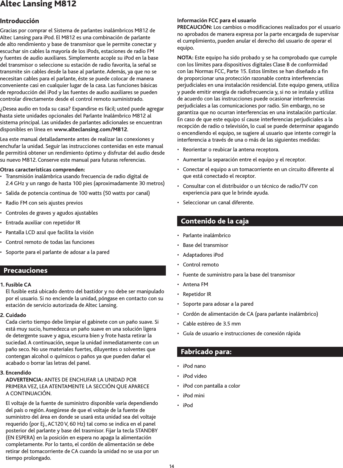 14Gracias por comprar el Sistema de parlantes inalámbricos M812 de Altec Lansing para iPod. El M812 es una combinación de parlante de alto rendimiento y base de transmisor que le permite conectar y escuchar sin cables la mayoría de los iPods, estaciones de radio FM y fuentes de audio auxiliares. Simplemente acople su iPod en la base del transmisor o seleccione su estación de radio favorita, la señal se transmite sin cables desde la base al parlante. Además, ya que no se necesitan cables para el parlante, éste se puede colocar de manera conveniente casi en cualquier lugar de la casa. Las funciones básicas de reproducción del iPod y las fuentes de audio auxiliares se pueden controlar directamente desde el control remoto suministrado.¿Desea audio en toda su casa? Expandirse es fácil; usted puede agregar hasta siete unidades opcionales del Parlante Inalámbrico M812 al sistema principal. Las unidades de parlantes adicionales se encuentran disponibles en línea en www.alteclansing.com/M812.Lea este manual detalladamente antes de realizar las conexiones y enchufar la unidad. Seguir las instrucciones contenidas en este manual le permitirá obtener un rendimiento óptimo y disfrutar del audio desde su nuevo M812. Conserve este manual para futuras referencias.Otras características comprenden:•  Transmisión inalámbrica usando frecuencia de radio digital de 2.4 GHz y un rango de hasta 100 pies (aproximadamente 0 metros)•  Salida de potencia continua de 100 watts (50 watts por canal)•  Radio FM con seis ajustes previos•  Controles de graves y agudos ajustables•  Entrada auxiliar con repetidor IR•  Pantalla LCD azul que facilita la visión•  Control remoto de todas las funciones•  Soporte para el parlante de adosar a la pared 1. Fusible CAEl fusible está ubicado dentro del bastidor y no debe ser manipulado por el usuario. Si no enciende la unidad, póngase en contacto con su estación de servicio autorizada de Altec Lansing.2. CuidadoCada cierto tiempo debe limpiar el gabinete con un paño suave. Si está muy sucio, humedezca un paño suave en una solución ligera de detergente suave y agua, escurra bien y frote hasta retirar la suciedad. A continuación, seque la unidad inmediatamente con un paño seco. No use materiales fuertes, diluyentes o solventes que contengan alcohol o químicos o paños ya que pueden dañar el acabado o borrar las letras del panel.3. EncendidoADVERTENCIA: ANTES DE ENCHUFAR LA UNIDAD POR PRIMERA VEZ, LEA ATENTAMENTE LA SECCIÓN QUE APARECE A CONTINUACIÓN. El voltaje de la fuente de suministro disponible varía dependiendo del país o región. Asegúrese de que el voltaje de la fuente de suministro del área en donde se usará esta unidad sea del voltaje requerido (por Ej., AC120 V, 60 Hz) tal como se indica en el panel posterior del parlante y base del trasmisor. Fijar la tecla STANDBY (EN ESPERA) en la posición en espera no apaga la alimentación completamente. Por lo tanto, el cordón de alimentación se debe retirar del tomacorriente de CA cuando la unidad no se usa por un tiempo prolongado.Información FCC para el usuarioPRECAUCIÓN: Los cambios o modicaciones realizados por el usuario no aprobados de manera expresa por la parte encargada de supervisar el cumplimiento, pueden anular el derecho del usuario de operar el equipo.NOTA: Este equipo ha sido probado y se ha comprobado que cumple con los límites para dispositivos digitales Clase B de conformidad con las Normas FCC, Parte 15. Estos límites se han diseñado a n de proporcionar una protección razonable contra interferencias perjudiciales en una instalación residencial. Este equipo genera, utiliza y puede emitir energía de radiofrecuencia y, si no se instala y utiliza de acuerdo con las instrucciones puede ocasionar interferencias perjudiciales a las comunicaciones por radio. Sin embargo, no se garantiza que no ocurran interferencias en una instalación particular. En caso de que este equipo sí cause interferencias perjudiciales a la recepción de radio o televisión, lo cual se puede determinar apagando o encendiendo el equipo, se sugiere al usuario que intente corregir la interferencia a través de una o más de las siguientes medidas: •  Reorientar o reubicar la antena receptora.•  Aumentar la separación entre el equipo y el receptor.•  Conectar el equipo a un tomacorriente en un circuito diferente al que está conectado el receptor.•  Consultar con el distribuidor o un técnico de radio/TV con experiencia para que le brinde ayuda.•  Seleccionar un canal diferente.•  Parlante inalámbrico•  Base del transmisor•  Adaptadores iPod •  Control remoto •  Fuente de suministro para la base del transmisor•  Antena FM•  Repetidor IR•  Soporte para adosar a la pared•  Cordón de alimentación de CA (para parlante inalámbrico)•  Cable estéreo de .5 mm•  Guía de usuario e instrucciones de conexión rápida•  iPod nano•  iPod video•  iPod con pantalla a color•  iPod mini•  iPod