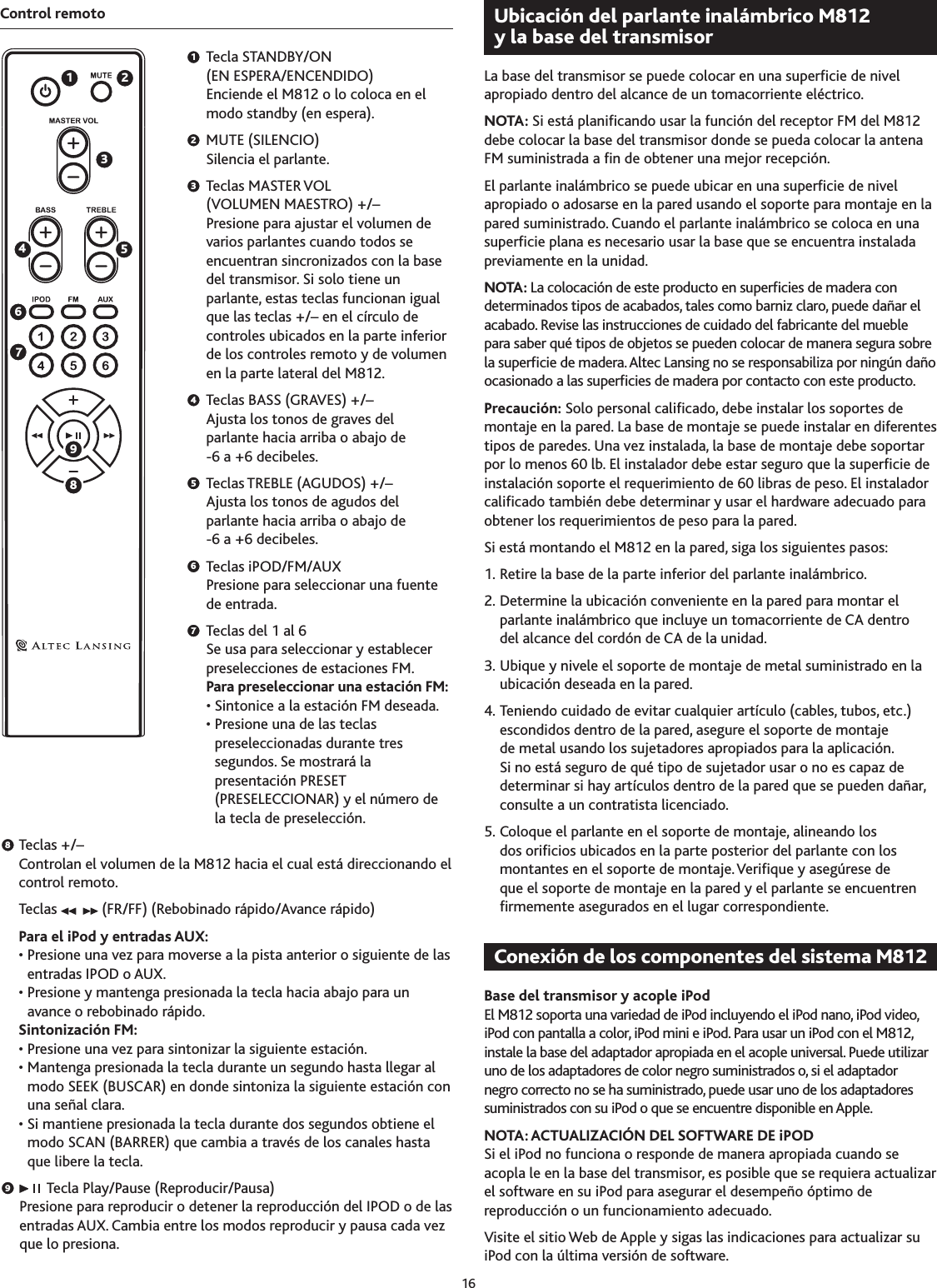 16897654321Control remoto  Tecla STANDBY/ON  (EN ESPERA/ENCENDIDO) Enciende el M812 o lo coloca en el modo standby (en espera).  MUTE (SILENCIO) Silencia el parlante.  Teclas MASTER VOL  (VOLUMEN MAESTRO) +/–  Presione para ajustar el volumen de varios parlantes cuando todos se encuentran sincronizados con la base del transmisor. Si solo tiene un parlante, estas teclas funcionan igual que las teclas +/– en el círculo de controles ubicados en la parte inferior de los controles remoto y de volumen en la parte lateral del M812.  Teclas BASS (GRAVES) +/– Ajusta los tonos de graves del  parlante hacia arriba o abajo de  -6 a +6 decibeles.  Teclas TREBLE (AGUDOS) +/–  Ajusta los tonos de agudos del parlante hacia arriba o abajo de  -6 a +6 decibeles.  Teclas iPOD/FM/AUX Presione para seleccionar una fuente de entrada.  Teclas del 1 al 6 Se usa para seleccionar y establecer preselecciones de estaciones FM. Para preseleccionar una estación FM: • Sintonice a la estación FM deseada. •  Presione una de las teclas preseleccionadas durante tres segundos. Se mostrará la presentación PRESET (PRESELECCIONAR) y el número de la tecla de preselección.  Teclas +/– Controlan el volumen de la M812 hacia el cual está direccionando el control remoto.  Teclas   (FR/FF) (Rebobinado rápido/Avance rápido)  Para el iPod y entradas AUX:   •  Presione una vez para moverse a la pista anterior o siguiente de las entradas IPOD o AUX.  •  Presione y mantenga presionada la tecla hacia abajo para un avance o rebobinado rápido.  Sintonización FM:  • Presione una vez para sintonizar la siguiente estación.  •  Mantenga presionada la tecla durante un segundo hasta llegar al modo SEEK (BUSCAR) en donde sintoniza la siguiente estación con una señal clara.  •  Si mantiene presionada la tecla durante dos segundos obtiene el modo SCAN (BARRER) que cambia a través de los canales hasta que libere la tecla.     Tecla Play/Pause (Reproducir/Pausa) Presione para reproducir o detener la reproducción del IPOD o de las entradas AUX. Cambia entre los modos reproducir y pausa cada vez que lo presiona.La base del transmisor se puede colocar en una supercie de nivel apropiado dentro del alcance de un tomacorriente eléctrico.NOTA: Si está planicando usar la función del receptor FM del M812 debe colocar la base del transmisor donde se pueda colocar la antena FM suministrada a n de obtener una mejor recepción.El parlante inalámbrico se puede ubicar en una supercie de nivel apropiado o adosarse en la pared usando el soporte para montaje en la pared suministrado. Cuando el parlante inalámbrico se coloca en una supercie plana es necesario usar la base que se encuentra instalada previamente en la unidad.NOTA: La colocación de este producto en supercies de madera con determinados tipos de acabados, tales como barniz claro, puede dañar el acabado. Revise las instrucciones de cuidado del fabricante del mueble para saber qué tipos de objetos se pueden colocar de manera segura sobre la supercie de madera. Altec Lansing no se responsabiliza por ningún daño ocasionado a las supercies de madera por contacto con este producto.Precaución: Solo personal calicado, debe instalar los soportes de montaje en la pared. La base de montaje se puede instalar en diferentes tipos de paredes. Una vez instalada, la base de montaje debe soportar por lo menos 60 lb. El instalador debe estar seguro que la supercie de instalación soporte el requerimiento de 60 libras de peso. El instalador calicado también debe determinar y usar el hardware adecuado para obtener los requerimientos de peso para la pared.Si está montando el M812 en la pared, siga los siguientes pasos:1. Retire la base de la parte inferior del parlante inalámbrico.2. Determine la ubicación conveniente en la pared para montar el parlante inalámbrico que incluye un tomacorriente de CA dentro del alcance del cordón de CA de la unidad.. Ubique y nivele el soporte de montaje de metal suministrado en la ubicación deseada en la pared.4. Teniendo cuidado de evitar cualquier artículo (cables, tubos, etc.) escondidos dentro de la pared, asegure el soporte de montaje de metal usando los sujetadores apropiados para la aplicación. Si no está seguro de qué tipo de sujetador usar o no es capaz de determinar si hay artículos dentro de la pared que se pueden dañar, consulte a un contratista licenciado.5. Coloque el parlante en el soporte de montaje, alineando los dos oricios ubicados en la parte posterior del parlante con los montantes en el soporte de montaje. Verique y asegúrese de que el soporte de montaje en la pared y el parlante se encuentren rmemente asegurados en el lugar correspondiente. Base del transmisor y acople iPodEl M812 soporta una variedad de iPod incluyendo el iPod nano, iPod video, iPod con pantalla a color, iPod mini e iPod. Para usar un iPod con el M812, instale la base del adaptador apropiada en el acople universal. Puede utilizar uno de los adaptadores de color negro suministrados o, si el adaptador negro correcto no se ha suministrado, puede usar uno de los adaptadores suministrados con su iPod o que se encuentre disponible en Apple.NOTA: ACTUALIZACIÓN DEL SOFTWARE DE iPODSi el iPod no funciona o responde de manera apropiada cuando se acopla le en la base del transmisor, es posible que se requiera actualizar el software en su iPod para asegurar el desempeño óptimo de reproducción o un funcionamiento adecuado.Visite el sitio Web de Apple y sigas las indicaciones para actualizar su iPod con la última versión de software.