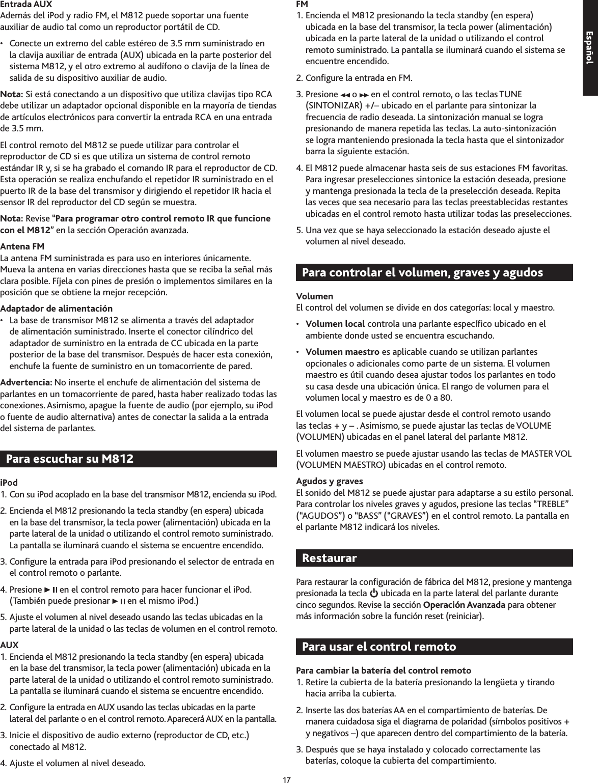 17Entrada AUX Además del iPod y radio FM, el M812 puede soportar una fuente auxiliar de audio tal como un reproductor portátil de CD.•  Conecte un extremo del cable estéreo de .5 mm suministrado en la clavija auxiliar de entrada (AUX) ubicada en la parte posterior del sistema M812, y el otro extremo al audífono o clavija de la línea de salida de su dispositivo auxiliar de audio.Nota: Si está conectando a un dispositivo que utiliza clavijas tipo RCA debe utilizar un adaptador opcional disponible en la mayoría de tiendas de artículos electrónicos para convertir la entrada RCA en una entrada de .5 mm. El control remoto del M812 se puede utilizar para controlar el reproductor de CD si es que utiliza un sistema de control remoto estándar IR y, si se ha grabado el comando IR para el reproductor de CD. Esta operación se realiza enchufando el repetidor IR suministrado en el puerto IR de la base del transmisor y dirigiendo el repetidor IR hacia el sensor IR del reproductor del CD según se muestra. Nota: Revise “Para programar otro control remoto IR que funcione con el M812” en la sección Operación avanzada.Antena FMLa antena FM suministrada es para uso en interiores únicamente. Mueva la antena en varias direcciones hasta que se reciba la señal más clara posible. Fíjela con pines de presión o implementos similares en la posición que se obtiene la mejor recepción.Adaptador de alimentación•  La base de transmisor M812 se alimenta a través del adaptador de alimentación suministrado. Inserte el conector cilíndrico del adaptador de suministro en la entrada de CC ubicada en la parte posterior de la base del transmisor. Después de hacer esta conexión, enchufe la fuente de suministro en un tomacorriente de pared.Advertencia: No inserte el enchufe de alimentación del sistema de parlantes en un tomacorriente de pared, hasta haber realizado todas las conexiones. Asimismo, apague la fuente de audio (por ejemplo, su iPod o fuente de audio alternativa) antes de conectar la salida a la entrada del sistema de parlantes.iPod1. Con su iPod acoplado en la base del transmisor M812, encienda su iPod.2. Encienda el M812 presionando la tecla standby (en espera) ubicada en la base del transmisor, la tecla power (alimentación) ubicada en la parte lateral de la unidad o utilizando el control remoto suministrado. La pantalla se iluminará cuando el sistema se encuentre encendido.. Congure la entrada para iPod presionando el selector de entrada en el control remoto o parlante.4. Presione   en el control remoto para hacer funcionar el iPod. (También puede presionar   en el mismo iPod.) 5. Ajuste el volumen al nivel deseado usando las teclas ubicadas en la parte lateral de la unidad o las teclas de volumen en el control remoto.AUX1. Encienda el M812 presionando la tecla standby (en espera) ubicada en la base del transmisor, la tecla power (alimentación) ubicada en la parte lateral de la unidad o utilizando el control remoto suministrado. La pantalla se iluminará cuando el sistema se encuentre encendido.2. Congure la entrada en AUX usando las teclas ubicadas en la parte lateral del parlante o en el control remoto. Aparecerá AUX en la pantalla.. Inicie el dispositivo de audio externo (reproductor de CD, etc.) conectado al M812.4. Ajuste el volumen al nivel deseado.FM1. Encienda el M812 presionando la tecla standby (en espera) ubicada en la base del transmisor, la tecla power (alimentación) ubicada en la parte lateral de la unidad o utilizando el control remoto suministrado. La pantalla se iluminará cuando el sistema se encuentre encendido.2. Congure la entrada en FM.. Presione   o   en el control remoto, o las teclas TUNE (SINTONIZAR) +/– ubicado en el parlante para sintonizar la frecuencia de radio deseada. La sintonización manual se logra presionando de manera repetida las teclas. La auto-sintonización se logra manteniendo presionada la tecla hasta que el sintonizador barra la siguiente estación.4. El M812 puede almacenar hasta seis de sus estaciones FM favoritas. Para ingresar preselecciones sintonice la estación deseada, presione y mantenga presionada la tecla de la preselección deseada. Repita las veces que sea necesario para las teclas preestablecidas restantes ubicadas en el control remoto hasta utilizar todas las preselecciones.5. Una vez que se haya seleccionado la estación deseado ajuste el volumen al nivel deseado.VolumenEl control del volumen se divide en dos categorías: local y maestro.•  Volumen local controla una parlante especíco ubicado en el ambiente donde usted se encuentra escuchando.•  Volumen maestro es aplicable cuando se utilizan parlantes opcionales o adicionales como parte de un sistema. El volumen maestro es útil cuando desea ajustar todos los parlantes en todo su casa desde una ubicación única. El rango de volumen para el volumen local y maestro es de 0 a 80.El volumen local se puede ajustar desde el control remoto usando las teclas + y – . Asimismo, se puede ajustar las teclas de VOLUME (VOLUMEN) ubicadas en el panel lateral del parlante M812.El volumen maestro se puede ajustar usando las teclas de MASTER VOL (VOLUMEN MAESTRO) ubicadas en el control remoto.Agudos y gravesEl sonido del M812 se puede ajustar para adaptarse a su estilo personal. Para controlar los niveles graves y agudos, presione las teclas “TREBLE” (“AGUDOS”) o “BASS” (“GRAVES”) en el control remoto. La pantalla en el parlante M812 indicará los niveles.Para restaurar la conguración de fábrica del M812, presione y mantenga presionada la tecla   ubicada en la parte lateral del parlante durante cinco segundos. Revise la sección Operación Avanzada para obtener más información sobre la función reset (reiniciar).Para cambiar la batería del control remoto1. Retire la cubierta de la batería presionando la lengüeta y tirando hacia arriba la cubierta.2. Inserte las dos baterías AA en el compartimiento de baterías. De manera cuidadosa siga el diagrama de polaridad (símbolos positivos + y negativos –) que aparecen dentro del compartimiento de la batería.. Después que se haya instalado y colocado correctamente las baterías, coloque la cubierta del compartimiento.
