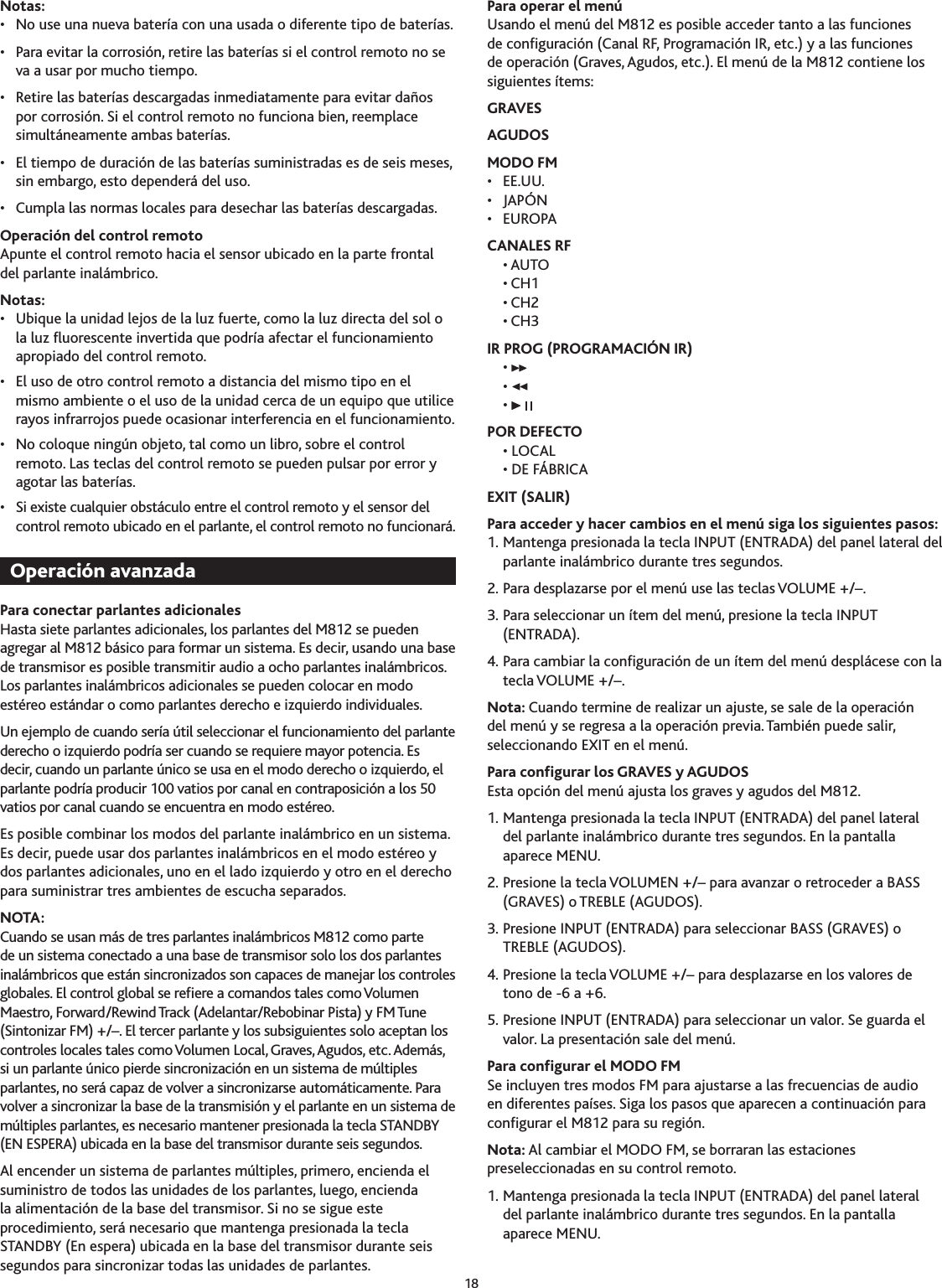 18Notas:•  No use una nueva batería con una usada o diferente tipo de baterías.•  Para evitar la corrosión, retire las baterías si el control remoto no se va a usar por mucho tiempo.•  Retire las baterías descargadas inmediatamente para evitar daños por corrosión. Si el control remoto no funciona bien, reemplace simultáneamente ambas baterías.•  El tiempo de duración de las baterías suministradas es de seis meses, sin embargo, esto dependerá del uso.•  Cumpla las normas locales para desechar las baterías descargadas.Operación del control remotoApunte el control remoto hacia el sensor ubicado en la parte frontal del parlante inalámbrico.Notas:•  Ubique la unidad lejos de la luz fuerte, como la luz directa del sol o la luz uorescente invertida que podría afectar el funcionamiento apropiado del control remoto.•  El uso de otro control remoto a distancia del mismo tipo en el mismo ambiente o el uso de la unidad cerca de un equipo que utilice rayos infrarrojos puede ocasionar interferencia en el funcionamiento.•  No coloque ningún objeto, tal como un libro, sobre el control remoto. Las teclas del control remoto se pueden pulsar por error y agotar las baterías.•  Si existe cualquier obstáculo entre el control remoto y el sensor del control remoto ubicado en el parlante, el control remoto no funcionará.Para conectar parlantes adicionalesHasta siete parlantes adicionales, los parlantes del M812 se pueden agregar al M812 básico para formar un sistema. Es decir, usando una base de transmisor es posible transmitir audio a ocho parlantes inalámbricos. Los parlantes inalámbricos adicionales se pueden colocar en modo estéreo estándar o como parlantes derecho e izquierdo individuales.Un ejemplo de cuando sería útil seleccionar el funcionamiento del parlante derecho o izquierdo podría ser cuando se requiere mayor potencia. Es decir, cuando un parlante único se usa en el modo derecho o izquierdo, el parlante podría producir 100 vatios por canal en contraposición a los 50 vatios por canal cuando se encuentra en modo estéreo.Es posible combinar los modos del parlante inalámbrico en un sistema. Es decir, puede usar dos parlantes inalámbricos en el modo estéreo y dos parlantes adicionales, uno en el lado izquierdo y otro en el derecho para suministrar tres ambientes de escucha separados.NOTA:Cuando se usan más de tres parlantes inalámbricos M812 como parte de un sistema conectado a una base de transmisor solo los dos parlantes inalámbricos que están sincronizados son capaces de manejar los controles globales. El control global se reere a comandos tales como Volumen Maestro, Forward/Rewind Track (Adelantar/Rebobinar Pista) y FM Tune (Sintonizar FM) +/–. El tercer parlante y los subsiguientes solo aceptan los controles locales tales como Volumen Local, Graves, Agudos, etc. Además, si un parlante único pierde sincronización en un sistema de múltiples parlantes, no será capaz de volver a sincronizarse automáticamente. Para volver a sincronizar la base de la transmisión y el parlante en un sistema de múltiples parlantes, es necesario mantener presionada la tecla STANDBY (EN ESPERA) ubicada en la base del transmisor durante seis segundos.Al encender un sistema de parlantes múltiples, primero, encienda el suministro de todos las unidades de los parlantes, luego, encienda la alimentación de la base del transmisor. Si no se sigue este procedimiento, será necesario que mantenga presionada la tecla STANDBY (En espera) ubicada en la base del transmisor durante seis segundos para sincronizar todas las unidades de parlantes.Para operar el menúUsando el menú del M812 es posible acceder tanto a las funciones de conguración (Canal RF, Programación IR, etc.) y a las funciones de operación (Graves, Agudos, etc.). El menú de la M812 contiene los siguientes ítems:GRAVESAGUDOSMODO FM •  EE.UU.•  JAPÓN•  EUROPACANALES RF  • AUTO  • CH1  • CH2  • CHIR PROG (PROGRAMACIÓN IR)  •   •   • POR DEFECTO  • LOCAL  • DE FÁBRICAEXIT (SALIR)Para acceder y hacer cambios en el menú siga los siguientes pasos:1. Mantenga presionada la tecla INPUT (ENTRADA) del panel lateral del parlante inalámbrico durante tres segundos.2. Para desplazarse por el menú use las teclas VOLUME +/–.. Para seleccionar un ítem del menú, presione la tecla INPUT (ENTRADA).4. Para cambiar la conguración de un ítem del menú desplácese con la tecla VOLUME +/–. Nota: Cuando termine de realizar un ajuste, se sale de la operación del menú y se regresa a la operación previa. También puede salir, seleccionando EXIT en el menú.Para congurar los GRAVES y AGUDOSEsta opción del menú ajusta los graves y agudos del M812.1. Mantenga presionada la tecla INPUT (ENTRADA) del panel lateral  del parlante inalámbrico durante tres segundos. En la pantalla aparece MENU.2. Presione la tecla VOLUMEN +/– para avanzar o retroceder a BASS (GRAVES) o TREBLE (AGUDOS).. Presione INPUT (ENTRADA) para seleccionar BASS (GRAVES) o TREBLE (AGUDOS).4. Presione la tecla VOLUME +/– para desplazarse en los valores de tono de -6 a +6.5. Presione INPUT (ENTRADA) para seleccionar un valor. Se guarda el valor. La presentación sale del menú.Para congurar el MODO FMSe incluyen tres modos FM para ajustarse a las frecuencias de audio en diferentes países. Siga los pasos que aparecen a continuación para congurar el M812 para su región.Nota: Al cambiar el MODO FM, se borraran las estaciones preseleccionadas en su control remoto.1. Mantenga presionada la tecla INPUT (ENTRADA) del panel lateral  del parlante inalámbrico durante tres segundos. En la pantalla aparece MENU.