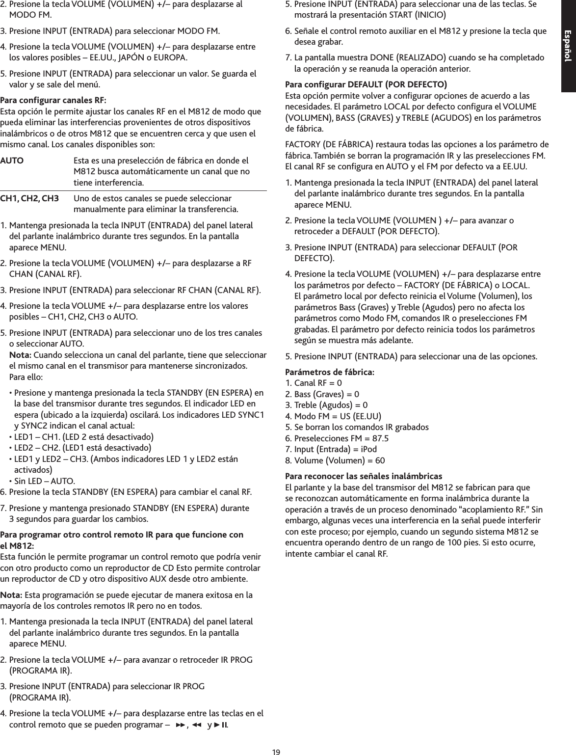 192. Presione la tecla VOLUME (VOLUMEN) +/– para desplazarse al MODO FM.. Presione INPUT (ENTRADA) para seleccionar MODO FM.4. Presione la tecla VOLUME (VOLUMEN) +/– para desplazarse entre los valores posibles – EE.UU., JAPÓN o EUROPA.5. Presione INPUT (ENTRADA) para seleccionar un valor. Se guarda el valor y se sale del menú.Para congurar canales RF:Esta opción le permite ajustar los canales RF en el M812 de modo que pueda eliminar las interferencias provenientes de otros dispositivos inalámbricos o de otros M812 que se encuentren cerca y que usen el mismo canal. Los canales disponibles son:AUTO     Esta es una preselección de fábrica en donde el M812 busca automáticamente un canal que no tiene interferencia. CH1, CH2, CH3   Uno de estos canales se puede seleccionar manualmente para eliminar la transferencia.1. Mantenga presionada la tecla INPUT (ENTRADA) del panel lateral del parlante inalámbrico durante tres segundos. En la pantalla aparece MENU.2. Presione la tecla VOLUME (VOLUMEN) +/– para desplazarse a RF CHAN (CANAL RF).. Presione INPUT (ENTRADA) para seleccionar RF CHAN (CANAL RF).4. Presione la tecla VOLUME +/– para desplazarse entre los valores posibles – CH1, CH2, CH o AUTO.5. Presione INPUT (ENTRADA) para seleccionar uno de los tres canales o seleccionar AUTO.  Nota: Cuando selecciona un canal del parlante, tiene que seleccionar el mismo canal en el transmisor para mantenerse sincronizados.  Para ello:  •  Presione y mantenga presionada la tecla STANDBY (EN ESPERA) en la base del transmisor durante tres segundos. El indicador LED en espera (ubicado a la izquierda) oscilará. Los indicadores LED SYNC1 y SYNC2 indican el canal actual:  • LED1 – CH1. (LED 2 está desactivado)  • LED2 – CH2. (LED1 está desactivado)  •  LED1 y LED2 – CH. (Ambos indicadores LED 1 y LED2 están activados)  • Sin LED – AUTO.6. Presione la tecla STANDBY (EN ESPERA) para cambiar el canal RF.7. Presione y mantenga presionado STANDBY (EN ESPERA) durante  segundos para guardar los cambios.Para programar otro control remoto IR para que funcione con  el M812:Esta función le permite programar un control remoto que podría venir con otro producto como un reproductor de CD Esto permite controlar un reproductor de CD y otro dispositivo AUX desde otro ambiente. Nota: Esta programación se puede ejecutar de manera exitosa en la mayoría de los controles remotos IR pero no en todos.1. Mantenga presionada la tecla INPUT (ENTRADA) del panel lateral  del parlante inalámbrico durante tres segundos. En la pantalla aparece MENU.2. Presione la tecla VOLUME +/– para avanzar o retroceder IR PROG (PROGRAMA IR).. Presione INPUT (ENTRADA) para seleccionar IR PROG  (PROGRAMA IR).4. Presione la tecla VOLUME +/– para desplazarse entre las teclas en el control remoto que se pueden programar –  ,   y  .5. Presione INPUT (ENTRADA) para seleccionar una de las teclas. Se mostrará la presentación START (INICIO)6. Señale el control remoto auxiliar en el M812 y presione la tecla que desea grabar.7. La pantalla muestra DONE (REALIZADO) cuando se ha completado la operación y se reanuda la operación anterior.Para congurar DEFAULT (POR DEFECTO)Esta opción permite volver a congurar opciones de acuerdo a las necesidades. El parámetro LOCAL por defecto congura el VOLUME (VOLUMEN), BASS (GRAVES) y TREBLE (AGUDOS) en los parámetros de fábrica.FACTORY (DE FÁBRICA) restaura todas las opciones a los parámetro de fábrica. También se borran la programación IR y las preselecciones FM. El canal RF se congura en AUTO y el FM por defecto va a EE.UU.1. Mantenga presionada la tecla INPUT (ENTRADA) del panel lateral  del parlante inalámbrico durante tres segundos. En la pantalla aparece MENU.2. Presione la tecla VOLUME (VOLUMEN ) +/– para avanzar o retroceder a DEFAULT (POR DEFECTO).. Presione INPUT (ENTRADA) para seleccionar DEFAULT (POR DEFECTO).4. Presione la tecla VOLUME (VOLUMEN) +/– para desplazarse entre los parámetros por defecto – FACTORY (DE FÁBRICA) o LOCAL. El parámetro local por defecto reinicia el Volume (Volumen), los parámetros Bass (Graves) y Treble (Agudos) pero no afecta los parámetros como Modo FM, comandos IR o preselecciones FM grabadas. El parámetro por defecto reinicia todos los parámetros según se muestra más adelante.5. Presione INPUT (ENTRADA) para seleccionar una de las opciones.Parámetros de fábrica: 1. Canal RF = 02. Bass (Graves) = 0. Treble (Agudos) = 04. Modo FM = US (EE.UU)5. Se borran los comandos IR grabados6. Preselecciones FM = 87.57. Input (Entrada) = iPod8. Volume (Volumen) = 60Para reconocer las señales inalámbricasEl parlante y la base del transmisor del M812 se fabrican para que se reconozcan automáticamente en forma inalámbrica durante la operación a través de un proceso denominado “acoplamiento RF.” Sin embargo, algunas veces una interferencia en la señal puede interferir con este proceso; por ejemplo, cuando un segundo sistema M812 se encuentra operando dentro de un rango de 100 pies. Si esto ocurre, intente cambiar el canal RF.