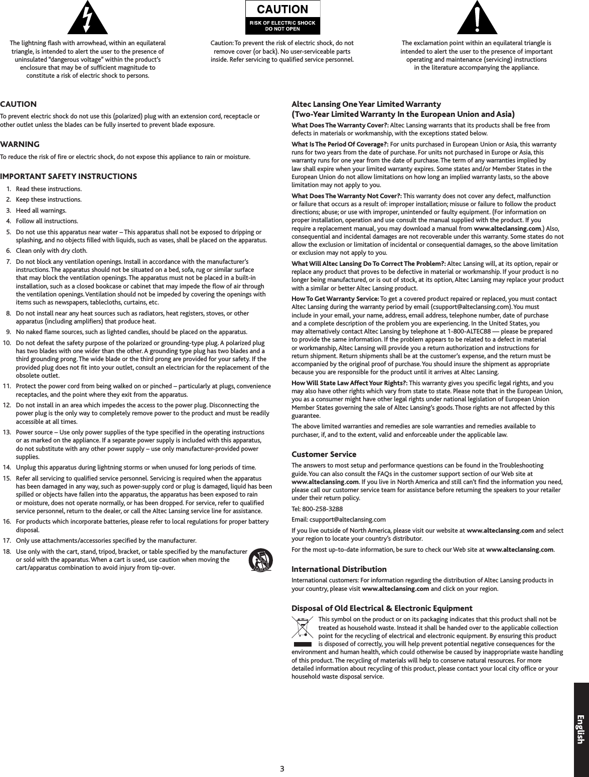 The lightning ash with arrowhead, within an equilateral  triangle, is intended to alert the user to the presence of  uninsulated “dangerous voltage” within the product’s  enclosure that may be of sufcient magnitude to  constitute a risk of electric shock to persons.Caution: To prevent the risk of electric shock, do not  remove cover (or back). No user-serviceable parts  inside. Refer servicing to qualied service personnel.The exclamation point within an equilateral triangle is  intended to alert the user to the presence of important  operating and maintenance (servicing) instructions  in the literature accompanying the appliance.To prevent electric shock do not use this (polarized) plug with an extension cord, receptacle or other outlet unless the blades can be fully inserted to prevent blade exposure.To reduce the risk of re or electric shock, do not expose this appliance to rain or moisture.  1.  Read these instructions.  2.  Keep these instructions.  .  Heed all warnings.  4.  Follow all instructions.  5.  Do not use this apparatus near water – This apparatus shall not be exposed to dripping or splashing, and no objects lled with liquids, such as vases, shall be placed on the apparatus.  6.  Clean only with dry cloth.  7.  Do not block any ventilation openings. Install in accordance with the manufacturer’s instructions. The apparatus should not be situated on a bed, sofa, rug or similar surface that may block the ventilation openings. The apparatus must not be placed in a built-in installation, such as a closed bookcase or cabinet that may impede the ow of air through the ventilation openings. Ventilation should not be impeded by covering the openings with items such as newspapers, tablecloths, curtains, etc.  8.  Do not install near any heat sources such as radiators, heat registers, stoves, or other apparatus (including ampliers) that produce heat.  9.  No naked ame sources, such as lighted candles, should be placed on the apparatus.  10.  Do not defeat the safety purpose of the polarized or grounding-type plug. A polarized plug has two blades with one wider than the other. A grounding type plug has two blades and a third grounding prong. The wide blade or the third prong are provided for your safety. If the provided plug does not t into your outlet, consult an electrician for the replacement of the obsolete outlet.  11.  Protect the power cord from being walked on or pinched – particularly at plugs, convenience receptacles, and the point where they exit from the apparatus.  12.  Do not install in an area which impedes the access to the power plug. Disconnecting the power plug is the only way to completely remove power to the product and must be readily accessible at all times.  1.  Power source – Use only power supplies of the type specied in the operating instructions or as marked on the appliance. If a separate power supply is included with this apparatus, do not substitute with any other power supply – use only manufacturer-provided power supplies.  14.  Unplug this apparatus during lightning storms or when unused for long periods of time.  15.  Refer all servicing to qualied service personnel. Servicing is required when the apparatus has been damaged in any way, such as power-supply cord or plug is damaged, liquid has been spilled or objects have fallen into the apparatus, the apparatus has been exposed to rain or moisture, does not operate normally, or has been dropped. For service, refer to qualied service personnel, return to the dealer, or call the Altec Lansing service line for assistance.  16.  For products which incorporate batteries, please refer to local regulations for proper battery disposal.  17.  Only use attachments/accessories specied by the manufacturer.  18.  Use only with the cart, stand, tripod, bracket, or table specied by the manufacturer or sold with the apparatus. When a cart is used, use caution when moving the cart/apparatus combination to avoid injury from tip-over.What Does The Warranty Cover?: Altec Lansing warrants that its products shall be free from defects in materials or workmanship, with the exceptions stated below.What Is The Period Of Coverage?: For units purchased in European Union or Asia, this warranty runs for two years from the date of purchase. For units not purchased in Europe or Asia, this warranty runs for one year from the date of purchase. The term of any warranties implied by law shall expire when your limited warranty expires. Some states and/or Member States in the European Union do not allow limitations on how long an implied warranty lasts, so the above limitation may not apply to you.What Does The Warranty Not Cover?: This warranty does not cover any defect, malfunction or failure that occurs as a result of: improper installation; misuse or failure to follow the product directions; abuse; or use with improper, unintended or faulty equipment. (For information on proper installation, operation and use consult the manual supplied with the product. If you require a replacement manual, you may download a manual from www.alteclansing.com.) Also, consequential and incidental damages are not recoverable under this warranty. Some states do not allow the exclusion or limitation of incidental or consequential damages, so the above limitation or exclusion may not apply to you.What Will Altec Lansing Do To Correct The Problem?: Altec Lansing will, at its option, repair or replace any product that proves to be defective in material or workmanship. If your product is no longer being manufactured, or is out of stock, at its option, Altec Lansing may replace your product with a similar or better Altec Lansing product.How To Get Warranty Service: To get a covered product repaired or replaced, you must contact Altec Lansing during the warranty period by email (csupport@alteclansing.com). You must include in your email, your name, address, email address, telephone number, date of purchase and a complete description of the problem you are experiencing. In the United States, you may alternatively contact Altec Lansing by telephone at 1-800-ALTEC88 — please be prepared to provide the same information. If the problem appears to be related to a defect in material or workmanship, Altec Lansing will provide you a return authorization and instructions for return shipment. Return shipments shall be at the customer’s expense, and the return must be accompanied by the original proof of purchase. You should insure the shipment as appropriate because you are responsible for the product until it arrives at Altec Lansing. How Will State Law Affect Your Rights?: This warranty gives you specic legal rights, and you may also have other rights which vary from state to state. Please note that in the European Union, you as a consumer might have other legal rights under national legislation of European Union Member States governing the sale of Altec Lansing’s goods. Those rights are not affected by this guarantee. The above limited warranties and remedies are sole warranties and remedies available to purchaser, if, and to the extent, valid and enforceable under the applicable law.The answers to most setup and performance questions can be found in the Troubleshooting  guide. You can also consult the FAQs in the customer support section of our Web site at  www.alteclansing.com. If you live in North America and still can’t nd the information you need, please call our customer service team for assistance before returning the speakers to your retailer under their return policy. Tel: 800-258-288 Email: csupport@alteclansing.comIf you live outside of North America, please visit our website at www.alteclansing.com and select your region to locate your country’s distributor.For the most up-to-date information, be sure to check our Web site at www.alteclansing.com.International customers: For information regarding the distribution of Altec Lansing products in your country, please visit www.alteclansing.com and click on your region.This symbol on the product or on its packaging indicates that this product shall not be treated as household waste. Instead it shall be handed over to the applicable collection point for the recycling of electrical and electronic equipment. By ensuring this product is disposed of correctly, you will help prevent potential negative consequences for the environment and human health, which could otherwise be caused by inappropriate waste handling of this product. The recycling of materials will help to conserve natural resources. For more detailed information about recycling of this product, please contact your local city ofce or your household waste disposal service.