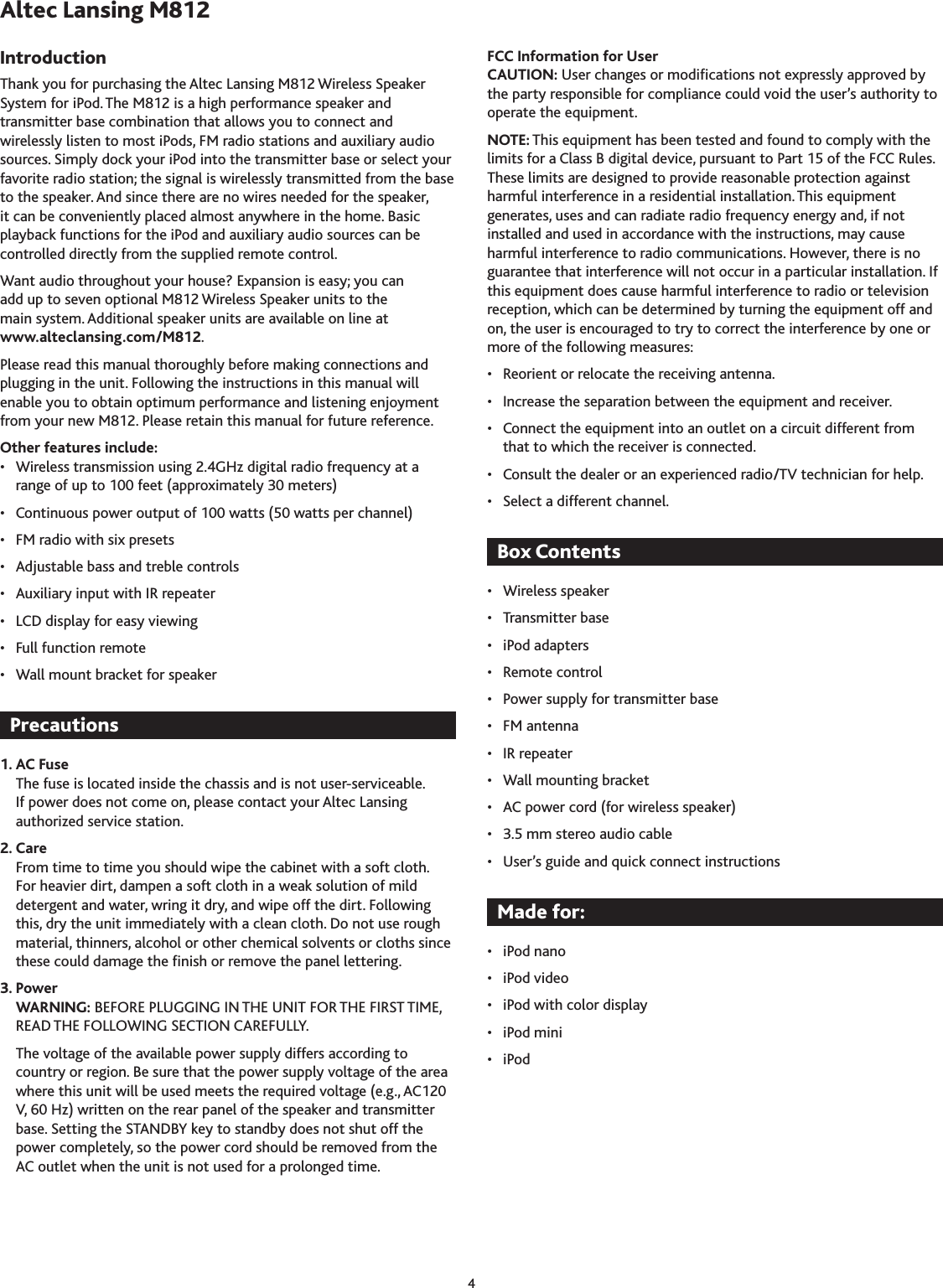 4Thank you for purchasing the Altec Lansing M812 Wireless Speaker System for iPod. The M812 is a high performance speaker and transmitter base combination that allows you to connect and wirelessly listen to most iPods, FM radio stations and auxiliary audio sources. Simply dock your iPod into the transmitter base or select your favorite radio station; the signal is wirelessly transmitted from the base to the speaker. And since there are no wires needed for the speaker, it can be conveniently placed almost anywhere in the home. Basic playback functions for the iPod and auxiliary audio sources can be controlled directly from the supplied remote control.Want audio throughout your house? Expansion is easy; you can  add up to seven optional M812 Wireless Speaker units to the  main system. Additional speaker units are available on line at  www.alteclansing.com/M812.Please read this manual thoroughly before making connections and plugging in the unit. Following the instructions in this manual will enable you to obtain optimum performance and listening enjoyment from your new M812. Please retain this manual for future reference.Other features include:•  Wireless transmission using 2.4GHz digital radio frequency at a range of up to 100 feet (approximately 0 meters)•  Continuous power output of 100 watts (50 watts per channel)•  FM radio with six presets•  Adjustable bass and treble controls•  Auxiliary input with IR repeater•  LCD display for easy viewing•  Full function remote•  Wall mount bracket for speaker1. AC FuseThe fuse is located inside the chassis and is not user-serviceable. If power does not come on, please contact your Altec Lansing authorized service station.2. CareFrom time to time you should wipe the cabinet with a soft cloth. For heavier dirt, dampen a soft cloth in a weak solution of mild detergent and water, wring it dry, and wipe off the dirt. Following this, dry the unit immediately with a clean cloth. Do not use rough material, thinners, alcohol or other chemical solvents or cloths since these could damage the nish or remove the panel lettering.3. PowerWARNING: BEFORE PLUGGING IN THE UNIT FOR THE FIRST TIME, READ THE FOLLOWING SECTION CAREFULLY. The voltage of the available power supply differs according to country or region. Be sure that the power supply voltage of the area where this unit will be used meets the required voltage (e.g., AC120 V, 60 Hz) written on the rear panel of the speaker and transmitter base. Setting the STANDBY key to standby does not shut off the power completely, so the power cord should be removed from the AC outlet when the unit is not used for a prolonged time.FCC Information for UserCAUTION: User changes or modications not expressly approved by the party responsible for compliance could void the user’s authority to operate the equipment.NOTE: This equipment has been tested and found to comply with the limits for a Class B digital device, pursuant to Part 15 of the FCC Rules. These limits are designed to provide reasonable protection against harmful interference in a residential installation. This equipment generates, uses and can radiate radio frequency energy and, if not installed and used in accordance with the instructions, may cause harmful interference to radio communications. However, there is no guarantee that interference will not occur in a particular installation. If this equipment does cause harmful interference to radio or television reception, which can be determined by turning the equipment off and on, the user is encouraged to try to correct the interference by one or more of the following measures:•  Reorient or relocate the receiving antenna.•  Increase the separation between the equipment and receiver.•  Connect the equipment into an outlet on a circuit different from that to which the receiver is connected.•  Consult the dealer or an experienced radio/TV technician for help.•  Select a different channel.•  Wireless speaker•  Transmitter base•  iPod adapters•  Remote control•  Power supply for transmitter base•  FM antenna•  IR repeater•  Wall mounting bracket•  AC power cord (for wireless speaker)•  .5 mm stereo audio cable•  User’s guide and quick connect instructions•  iPod nano•  iPod video•  iPod with color display•  iPod mini•  iPod