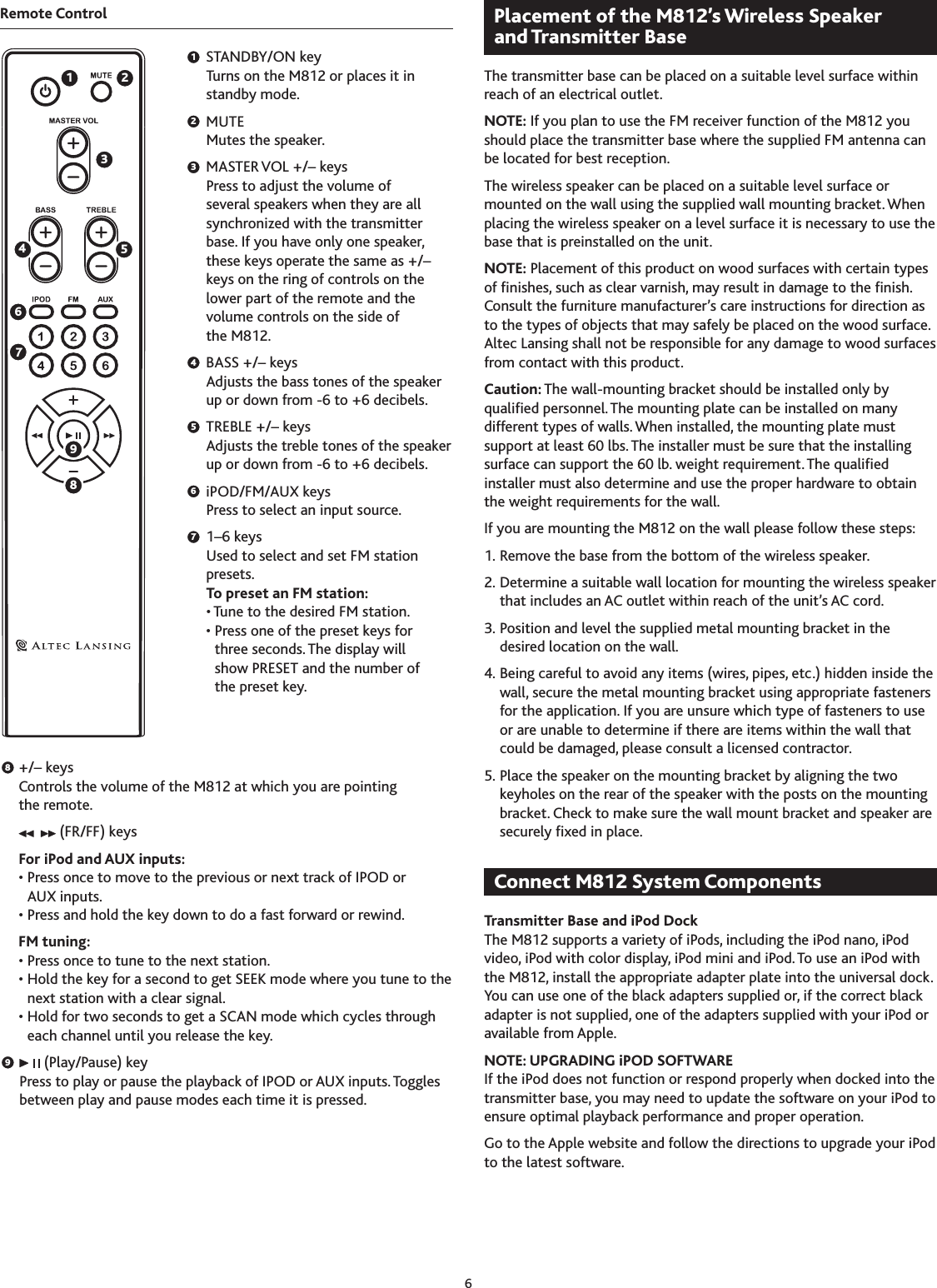 6Remote Control  STANDBY/ON key Turns on the M812 or places it in standby mode.  MUTE Mutes the speaker.  MASTER VOL +/– keys Press to adjust the volume of several speakers when they are all synchronized with the transmitter base. If you have only one speaker, these keys operate the same as +/– keys on the ring of controls on the lower part of the remote and the volume controls on the side of the M812.  BASS +/– keys Adjusts the bass tones of the speaker up or down from -6 to +6 decibels.  TREBLE +/– keys Adjusts the treble tones of the speaker up or down from -6 to +6 decibels.  iPOD/FM/AUX keys Press to select an input source.  1–6 keys Used to select and set FM station presets. To preset an FM station: • Tune to the desired FM station. •  Press one of the preset keys for  three seconds. The display will  show PRESET and the number of  the preset key.  +/– keys Controls the volume of the M812 at which you are pointing the remote.   (FR/FF) keys  For iPod and AUX inputs:   •  Press once to move to the previous or next track of IPOD or AUX inputs.  • Press and hold the key down to do a fast forward or rewind.  FM tuning:  • Press once to tune to the next station.  •  Hold the key for a second to get SEEK mode where you tune to the next station with a clear signal.  •  Hold for two seconds to get a SCAN mode which cycles through each channel until you release the key.    (Play/Pause) key Press to play or pause the playback of IPOD or AUX inputs. Toggles between play and pause modes each time it is pressed.The transmitter base can be placed on a suitable level surface within reach of an electrical outlet.NOTE: If you plan to use the FM receiver function of the M812 you should place the transmitter base where the supplied FM antenna can be located for best reception.The wireless speaker can be placed on a suitable level surface or mounted on the wall using the supplied wall mounting bracket. When placing the wireless speaker on a level surface it is necessary to use the base that is preinstalled on the unit.NOTE: Placement of this product on wood surfaces with certain types of nishes, such as clear varnish, may result in damage to the nish. Consult the furniture manufacturer’s care instructions for direction as to the types of objects that may safely be placed on the wood surface. Altec Lansing shall not be responsible for any damage to wood surfaces from contact with this product.Caution: The wall-mounting bracket should be installed only by qualied personnel. The mounting plate can be installed on many different types of walls. When installed, the mounting plate must support at least 60 lbs. The installer must be sure that the installing surface can support the 60 lb. weight requirement. The qualied installer must also determine and use the proper hardware to obtain the weight requirements for the wall.If you are mounting the M812 on the wall please follow these steps:1. Remove the base from the bottom of the wireless speaker.2. Determine a suitable wall location for mounting the wireless speaker that includes an AC outlet within reach of the unit’s AC cord.. Position and level the supplied metal mounting bracket in the desired location on the wall.4. Being careful to avoid any items (wires, pipes, etc.) hidden inside the wall, secure the metal mounting bracket using appropriate fasteners for the application. If you are unsure which type of fasteners to use or are unable to determine if there are items within the wall that could be damaged, please consult a licensed contractor.5. Place the speaker on the mounting bracket by aligning the two keyholes on the rear of the speaker with the posts on the mounting bracket. Check to make sure the wall mount bracket and speaker are securely xed in place.Transmitter Base and iPod DockThe M812 supports a variety of iPods, including the iPod nano, iPod video, iPod with color display, iPod mini and iPod. To use an iPod with the M812, install the appropriate adapter plate into the universal dock. You can use one of the black adapters supplied or, if the correct black adapter is not supplied, one of the adapters supplied with your iPod or available from Apple.NOTE: UPGRADING iPOD SOFTWAREIf the iPod does not function or respond properly when docked into the transmitter base, you may need to update the software on your iPod to ensure optimal playback performance and proper operation.Go to the Apple website and follow the directions to upgrade your iPod to the latest software.897654321
