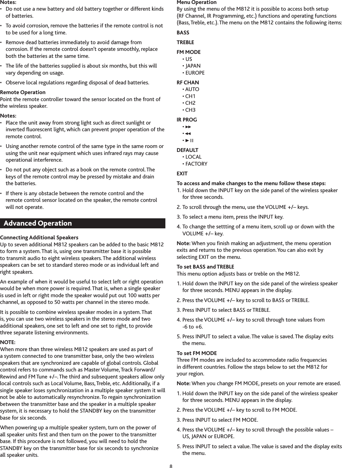 8Notes:•  Do not use a new battery and old battery together or different kinds of batteries.•  To avoid corrosion, remove the batteries if the remote control is not to be used for a long time.•  Remove dead batteries immediately to avoid damage from corrosion. If the remote control doesn’t operate smoothly, replace both the batteries at the same time.•  The life of the batteries supplied is about six months, but this will vary depending on usage.•  Observe local regulations regarding disposal of dead batteries.Remote OperationPoint the remote controller toward the sensor located on the front of the wireless speaker.Notes:•  Place the unit away from strong light such as direct sunlight or inverted uorescent light, which can prevent proper operation of the remote control.•  Using another remote control of the same type in the same room or using the unit near equipment which uses infrared rays may cause operational interference.•  Do not put any object such as a book on the remote control. The keys of the remote control may be pressed by mistake and drain the batteries.•  If there is any obstacle between the remote control and the remote control sensor located on the speaker, the remote control will not operate.Connecting Additional SpeakersUp to seven additional M812 speakers can be added to the basic M812 to form a system. That is, using one transmitter base it is possible to transmit audio to eight wireless speakers. The additional wireless speakers can be set to standard stereo mode or as individual left and right speakers.An example of when it would be useful to select left or right operation would be when more power is required. That is, when a single speaker is used in left or right mode the speaker would put out 100 watts per channel, as opposed to 50 watts per channel in the stereo mode.It is possible to combine wireless speaker modes in a system. That is, you can use two wireless speakers in the stereo mode and two additional speakers, one set to left and one set to right, to provide three separate listening environments.NOTE:When more than three wireless M812 speakers are used as part of a system connected to one transmitter base, only the two wireless speakers that are synchronized are capable of global controls. Global control refers to commands such as Master Volume, Track Forward/Rewind and FM Tune +/–. The third and subsequent speakers allow only local controls such as Local Volume, Bass, Treble, etc. Additionally, if a single speaker loses synchronization in a multiple speaker system it will not be able to automatically resynchronize. To regain synchronization between the transmitter base and the speaker in a multiple speaker system, it is necessary to hold the STANDBY key on the transmitter base for six seconds.When powering up a multiple speaker system, turn on the power of all speaker units rst and then turn on the power to the transmitter base. If this procedure is not followed, you will need to hold the STANDBY key on the transmitter base for six seconds to synchronize all speaker units.Menu OperationBy using the menu of the M812 it is possible to access both setup (RF Channel, IR Programming, etc.) functions and operating functions (Bass, Treble, etc.). The menu on the M812 contains the following items:BASSTREBLEFM MODE  •  US  • JAPAN  • EUROPERF CHAN  • AUTO  • CH1  • CH2  • CHIR PROG  •   •  • DEFAULT  • LOCAL  • FACTORYEXITTo access and make changes to the menu follow these steps:1. Hold down the INPUT key on the side panel of the wireless speaker for three seconds.2. To scroll through the menu, use the VOLUME +/– keys.. To select a menu item, press the INPUT key.4. To change the settting of a menu item, scroll up or down with the VOLUME +/– key.Note: When you nish making an adjustment, the menu operation exits and returns to the previous operation. You can also exit by selecting EXIT on the menu.To set BASS and TREBLEThis menu option adjusts bass or treble on the M812.1. Hold down the INPUT key on the side panel of the wireless speaker for three seconds. MENU appears in the display.2. Press the VOLUME +/– key to scroll to BASS or TREBLE.. Press INPUT to select BASS or TREBLE.4. Press the VOLUME +/– key to scroll through tone values from  -6 to +6.5. Press INPUT to select a value. The value is saved. The display exits the menu.To set FM MODEThree FM modes are included to accommodate radio frequencies in different countries. Follow the steps below to set the M812 for your region.Note: When you change FM MODE, presets on your remote are erased.1. Hold down the INPUT key on the side panel of the wireless speaker for three seconds. MENU appears in the display.2. Press the VOLUME +/– key to scroll to FM MODE.. Press INPUT to select FM MODE.4. Press the VOLUME +/– key to scroll through the possible values –  US, JAPAN or EUROPE.5. Press INPUT to select a value. The value is saved and the display exits the menu.