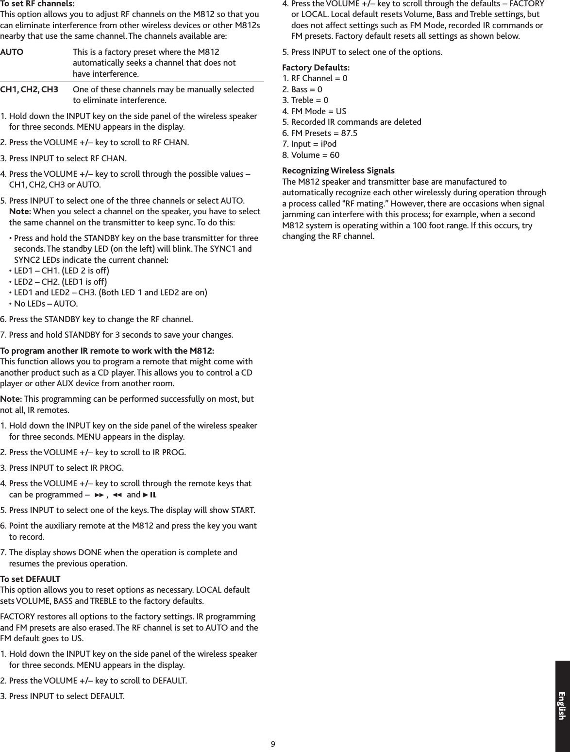 9To set RF channels:This option allows you to adjust RF channels on the M812 so that you can eliminate interference from other wireless devices or other M812s nearby that use the same channel. The channels available are:AUTO     This is a factory preset where the M812 automatically seeks a channel that does not have interference.CH1, CH2, CH3   One of these channels may be manually selected to eliminate interference.1. Hold down the INPUT key on the side panel of the wireless speaker for three seconds. MENU appears in the display.2. Press the VOLUME +/– key to scroll to RF CHAN.. Press INPUT to select RF CHAN.4. Press the VOLUME +/– key to scroll through the possible values –  CH1, CH2, CH or AUTO.5. Press INPUT to select one of the three channels or select AUTO. Note: When you select a channel on the speaker, you have to select the same channel on the transmitter to keep sync. To do this:  •  Press and hold the STANDBY key on the base transmitter for three seconds. The standby LED (on the left) will blink. The SYNC1 and SYNC2 LEDs indicate the current channel:  • LED1 – CH1. (LED 2 is off)  • LED2 – CH2. (LED1 is off)  • LED1 and LED2 – CH. (Both LED 1 and LED2 are on)  • No LEDs – AUTO.6. Press the STANDBY key to change the RF channel.7. Press and hold STANDBY for  seconds to save your changes.To program another IR remote to work with the M812:This function allows you to program a remote that might come with another product such as a CD player. This allows you to control a CD player or other AUX device from another room. Note: This programming can be performed successfully on most, but not all, IR remotes.1. Hold down the INPUT key on the side panel of the wireless speaker for three seconds. MENU appears in the display.2. Press the VOLUME +/– key to scroll to IR PROG.. Press INPUT to select IR PROG.4. Press the VOLUME +/– key to scroll through the remote keys that can be programmed –  ,   and  .5. Press INPUT to select one of the keys. The display will show START.6. Point the auxiliary remote at the M812 and press the key you want to record.7. The display shows DONE when the operation is complete and resumes the previous operation.To set DEFAULTThis option allows you to reset options as necessary. LOCAL default sets VOLUME, BASS and TREBLE to the factory defaults.FACTORY restores all options to the factory settings. IR programming and FM presets are also erased. The RF channel is set to AUTO and the FM default goes to US.1. Hold down the INPUT key on the side panel of the wireless speaker for three seconds. MENU appears in the display.2. Press the VOLUME +/– key to scroll to DEFAULT.. Press INPUT to select DEFAULT.4. Press the VOLUME +/– key to scroll through the defaults – FACTORY or LOCAL. Local default resets Volume, Bass and Treble settings, but does not affect settings such as FM Mode, recorded IR commands or FM presets. Factory default resets all settings as shown below.5. Press INPUT to select one of the options.Factory Defaults: 1. RF Channel = 02. Bass = 0. Treble = 04. FM Mode = US5. Recorded IR commands are deleted6. FM Presets = 87.57. Input = iPod8. Volume = 60Recognizing Wireless SignalsThe M812 speaker and transmitter base are manufactured to automatically recognize each other wirelessly during operation through a process called “RF mating.” However, there are occasions when signal jamming can interfere with this process; for example, when a second M812 system is operating within a 100 foot range. If this occurs, try changing the RF channel.