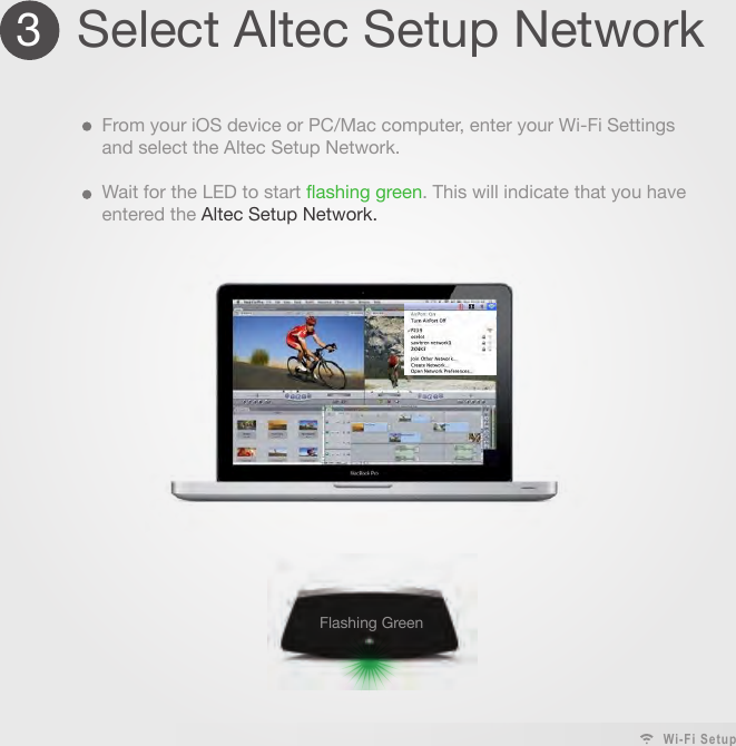 3Select Altec Setup NetworkFrom your iOS device or PC/Mac computer, enter your Wi-Fi Settings and select the Altec Setup Network.Wait for the LED to start flashing green. This will indicate that you have entered the Altec Setup Network. Flashing Green Wi-Fi Setup