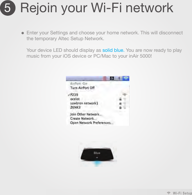 5Rejoin your Wi-Fi networkEnter your Settings and choose your home network. This will disconnect the temporary Altec Setup Network.Your device LED should display as solid blue. You are now ready to play music from your iOS device or PC/Mac to your inAir 5000!Wi-Fi Setup Blue