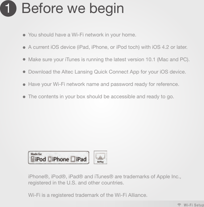 1  Before we beginYou should have a Wi-Fi network in your home.A current iOS device (iPad, iPhone, or iPod toch) with iOS 4.2 or later.Make sure your iTunes is running the latest version 10.1 (Mac and PC).Download the Altec Lansing Quick Connect App for your iOS device.Have your Wi-Fi network name and password ready for reference.The contents in your box should be accessible and ready to go.iPhone®, iPod®, iPad® and iTunes® are trademarks of Apple Inc., registered in the U.S. and other countries.Wi-Fi is a registered trademark of the Wi-Fi Alliance.Wi-Fi Setup