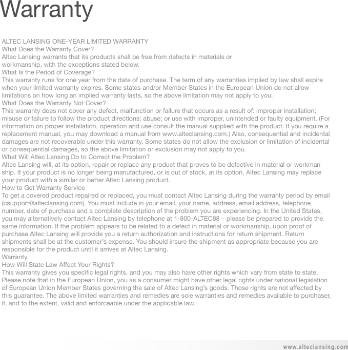 ALTEC LANSING ONE-YEAR LIMITED WARRANTYWhat Does the Warranty Cover?Altec Lansing warrants that its products shall be free from defects in materials orworkmanship, with the exceptions stated below.What Is the Period of Coverage?This warranty runs for one year from the date of purchase. The term of any warranties implied by law shall expire when your limited warranty expires. Some states and/or Member States in the European Union do not allow limitations on how long an implied warranty lasts, so the above limitation may not apply to you.What Does the Warranty Not Cover?This warranty does not cover any defect, malfunction or failure that occurs as a result of: improper installation; misuse or failure to follow the product directions; abuse; or use with improper, unintended or faulty equipment. (For information on proper installation, operation and use consult the manual supplied with the product. If you require a replacement manual, you may download a manual from www.alteclansing.com.) Also, consequential and incidental damages are not recoverable under this warranty. Some states do not allow the exclusion or limitation of incidental or consequential damages, so the above limitation or exclusion may not apply to you. What Will Altec Lansing Do to Correct the Problem? Altec Lansing will, at its option, repair or replace any product that proves to be defective in material or workman-ship. If your product is no longer being manufactured, or is out of stock, at its option, Altec Lansing may replace your product with a similar or better Altec Lansing product.How to Get Warranty ServiceTo get a covered product repaired or replaced, you must contact Altec Lansing during the warranty period by email (csupport@alteclansing.com). You must include in your email, your name, address, email address, telephone number, date of purchase and a complete description of the problem you are experiencing. In the United States, you may alternatively contact Altec Lansing by telephone at 1-800-ALTEC88 – please be prepared to provide the same information. If the problem appears to be related to a defect in material or workmanship, upon proof of purchase Altec Lansing will provide you a return authorization and instructions for return shipment. Return shipments shall be at the customer’s expense. You should insure the shipment as appropriate because you are responsible for the product until it arrives at Altec Lansing.WarrantyHow Will State Law Affect Your Rights?This warranty gives you specific legal rights, and you may also have other rights which vary from state to state. Please note that in the European Union, you as a consumer might have other legal rights under national legislation of European Union Member States governing the sale of Altec Lansing’s goods. Those rights are not affected by this guarantee. The above limited warranties and remedies are sole warranties and remedies available to purchaser, if, and to the extent, valid and enforceable under the applicable law.www.alteclansing.comWarranty