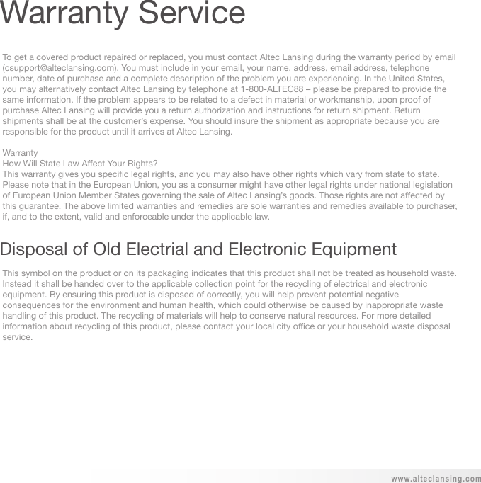 To get a covered product repaired or replaced, you must contact Altec Lansing during the warranty period by email (csupport@alteclansing.com). You must include in your email, your name, address, email address, telephone number, date of purchase and a complete description of the problem you are experiencing. In the United States, you may alternatively contact Altec Lansing by telephone at 1-800-ALTEC88 – please be prepared to provide the same information. If the problem appears to be related to a defect in material or workmanship, upon proof of purchase Altec Lansing will provide you a return authorization and instructions for return shipment. Return shipments shall be at the customer’s expense. You should insure the shipment as appropriate because you are responsible for the product until it arrives at Altec Lansing.WarrantyHow Will State Law Affect Your Rights?This warranty gives you specific legal rights, and you may also have other rights which vary from state to state. Please note that in the European Union, you as a consumer might have other legal rights under national legislation of European Union Member States governing the sale of Altec Lansing’s goods. Those rights are not affected by this guarantee. The above limited warranties and remedies are sole warranties and remedies available to purchaser, if, and to the extent, valid and enforceable under the applicable law.This symbol on the product or on its packaging indicates that this product shall not be treated as household waste. Instead it shall be handed over to the applicable collection point for the recycling of electrical and electronicequipment. By ensuring this product is disposed of correctly, you will help prevent potential negative consequences for the environment and human health, which could otherwise be caused by inappropriate waste handling of this product. The recycling of materials will help to conserve natural resources. For more detailed information about recycling of this product, please contact your local city office or your household waste disposal service.www.alteclansing.comWarranty ServiceDisposal of Old Electrial and Electronic Equipment