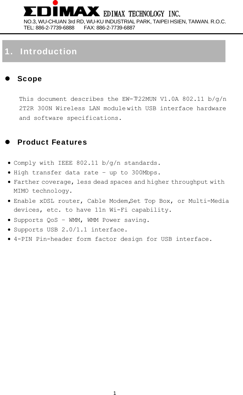  EDIMAX TECHNOLOGY INC. NO.3, WU-CHUAN 3rd RD, WU-KU INDUSTRIAL PARK, TAIPEI HSIEN, TAIWAN. R.O.C.   TEL: 886-2-7739-6888    FAX: 886-2-7739-6887              1 1. Introduction z Scope This document describes the EW-7722MUN V1.0A 802.11 b/g/n 2T2R 300N Wireless LAN module with USB interface hardware and software specifications.  z Product Features • Comply with IEEE 802.11 b/g/n standards. • High transfer data rate – up to 300Mbps. • Farther coverage, less dead spaces and higher throughput with MIMO technology. • Enable  xDSL  router,  Cable  Modem, Set  Top  Box,  or  Multi-Media  devices, etc. to have 11n Wi-Fi capability. • Supports QoS – WMM, WMM Power saving. • Supports USB 2.0/1.1 interface. • 4-PIN Pin-header form factor design for USB interface.                