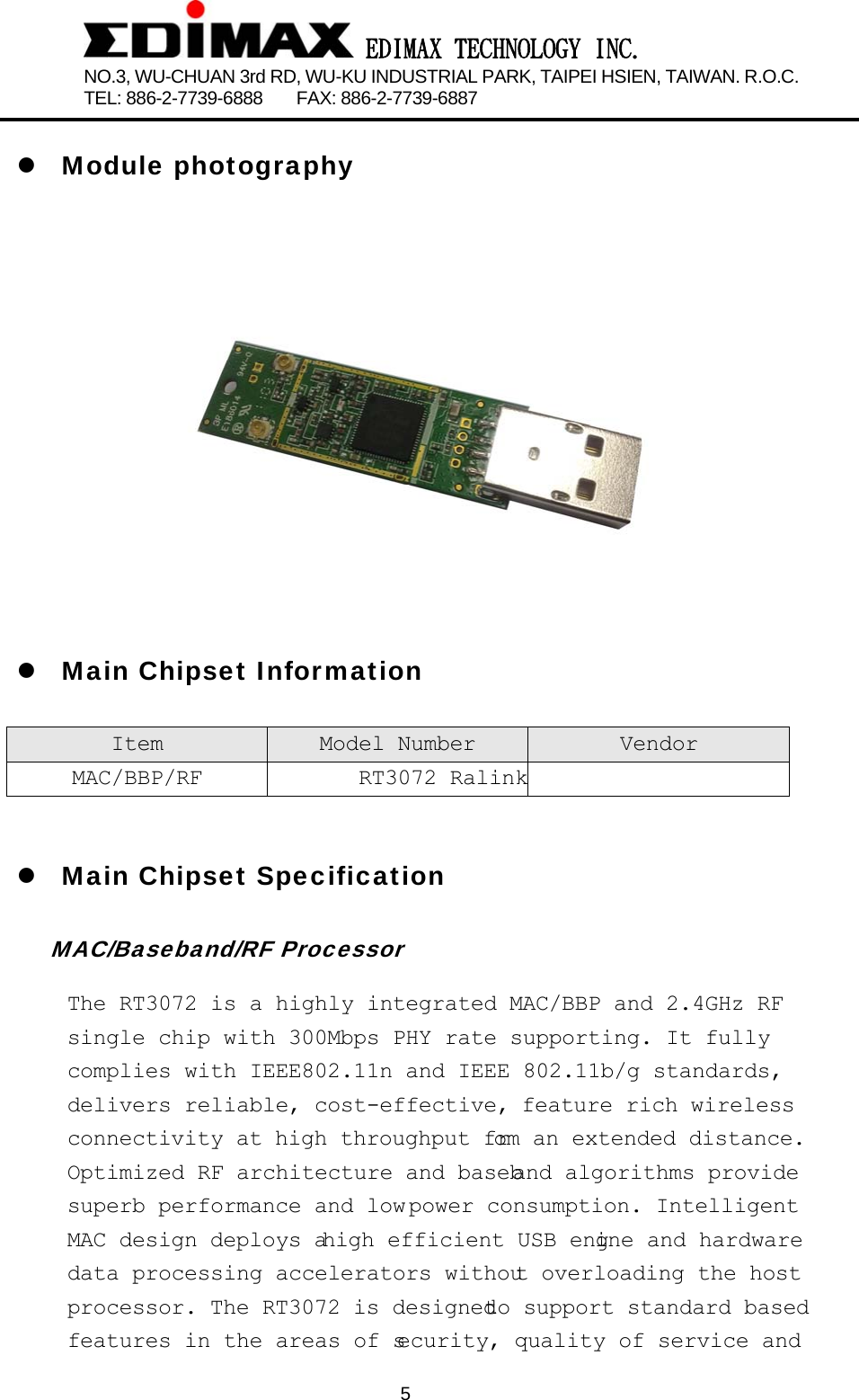  EDIMAX TECHNOLOGY INC. NO.3, WU-CHUAN 3rd RD, WU-KU INDUSTRIAL PARK, TAIPEI HSIEN, TAIWAN. R.O.C.   TEL: 886-2-7739-6888    FAX: 886-2-7739-6887              5 z Module photography  z Main Chipset Information Item  Model Number Vendor MAC/BBP/RF RT3072 Ralink   z Main Chipset Specification MAC/Baseband/RF Processor The RT3072 is a highly integrated MAC/BBP and 2.4GHz RF single chip with 300Mbps PHY rate supporting. It fully complies with IEEE802.11n and IEEE 802.11b/g standards, delivers reliable, cost-effective, feature rich wireless connectivity  at  high  throughput  from  an  extended  distance.  Optimized  RF  architecture  and  baseband  algorithms  provide  superb  performance  and  low power  consumption.  Intelligent  MAC  design  deploys  a high  efficient  USB  engine  and  hardware  data  processing  accelerators  without  overloading  the  host  processor.  The  RT3072  is  designed to  support  standard  based  features in the areas of security, quality of service and 