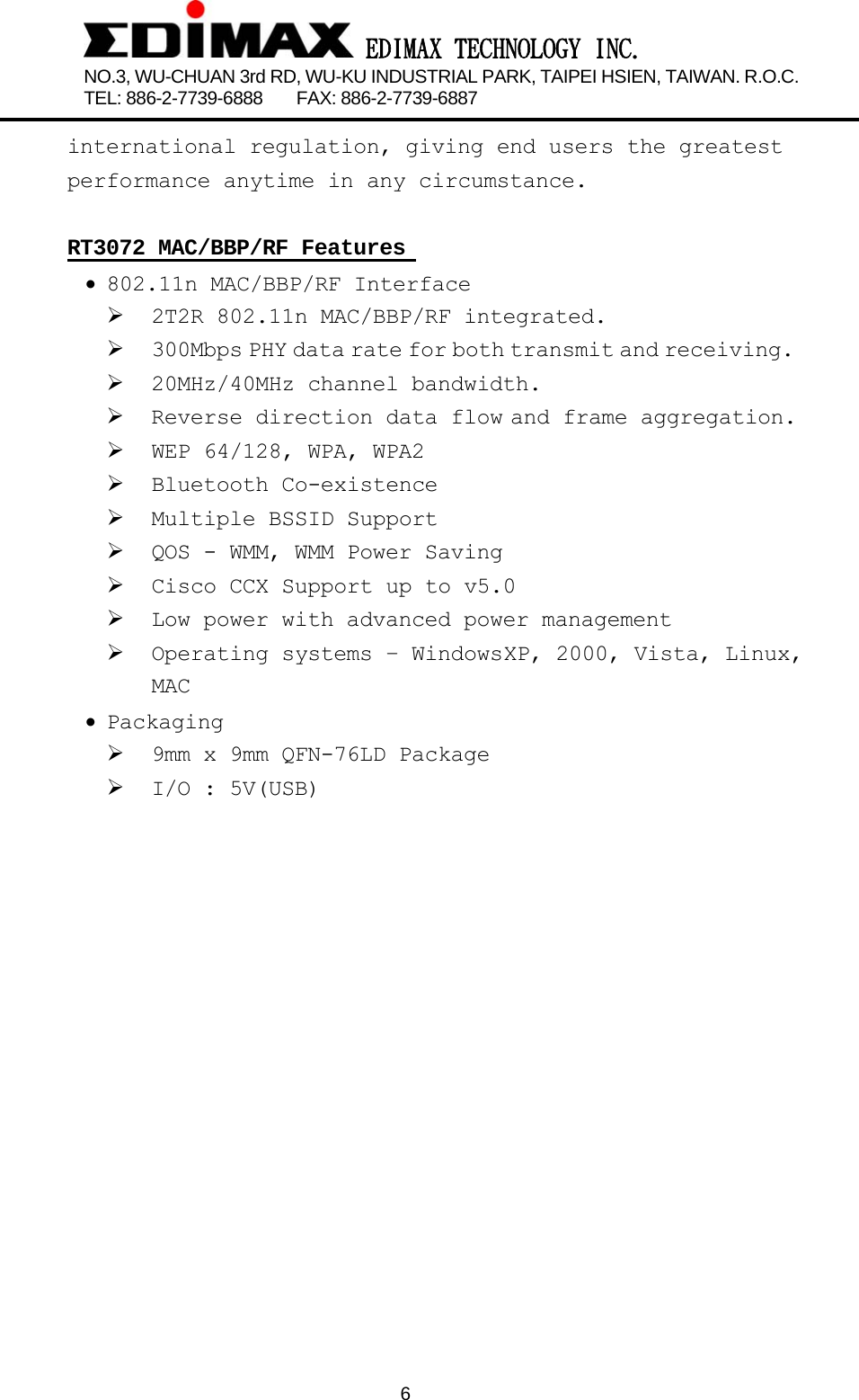  EDIMAX TECHNOLOGY INC. NO.3, WU-CHUAN 3rd RD, WU-KU INDUSTRIAL PARK, TAIPEI HSIEN, TAIWAN. R.O.C.   TEL: 886-2-7739-6888    FAX: 886-2-7739-6887              6 international regulation, giving end users the greatest performance anytime in any circumstance.  RT3072 MAC/BBP/RF Features  • 802.11n MAC/BBP/RF Interface ¾ 2T2R 802.11n MAC/BBP/RF integrated. ¾ 300Mbps PHY data rate for both transmit and receiving. ¾ 20MHz/40MHz channel bandwidth. ¾ Reverse direction data flow and frame aggregation. ¾ WEP 64/128, WPA, WPA2 ¾ Bluetooth Co-existence        ¾ Multiple BSSID Support    ¾ QOS - WMM, WMM Power Saving   ¾ Cisco CCX Support up to v5.0     ¾ Low power with advanced power management ¾ Operating  systems  –  Windows XP,  2000,  Vista,  Linux,  MAC • Packaging       ¾ 9mm x 9mm QFN-76LD Package ¾ I/O : 5V(USB)    