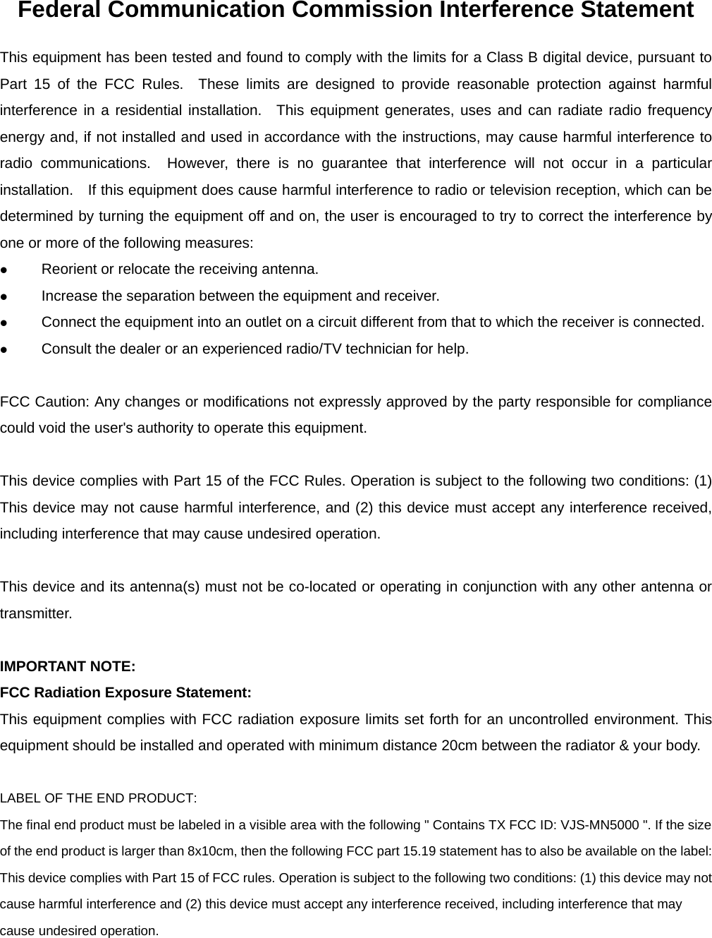 Federal Communication Commission Interference Statement This equipment has been tested and found to comply with the limits for a Class B digital device, pursuant to Part 15 of the FCC Rules.  These limits are designed to provide reasonable protection against harmful interference in a residential installation.  This equipment generates, uses and can radiate radio frequency energy and, if not installed and used in accordance with the instructions, may cause harmful interference to radio communications.  However, there is no guarantee that interference will not occur in a particular installation.    If this equipment does cause harmful interference to radio or television reception, which can be determined by turning the equipment off and on, the user is encouraged to try to correct the interference by one or more of the following measures:  Reorient or relocate the receiving antenna.  Increase the separation between the equipment and receiver.  Connect the equipment into an outlet on a circuit different from that to which the receiver is connected.  Consult the dealer or an experienced radio/TV technician for help.  FCC Caution: Any changes or modifications not expressly approved by the party responsible for compliance could void the user&apos;s authority to operate this equipment.  This device complies with Part 15 of the FCC Rules. Operation is subject to the following two conditions: (1) This device may not cause harmful interference, and (2) this device must accept any interference received, including interference that may cause undesired operation.  This device and its antenna(s) must not be co-located or operating in conjunction with any other antenna or transmitter.  IMPORTANT NOTE: FCC Radiation Exposure Statement: This equipment complies with FCC radiation exposure limits set forth for an uncontrolled environment. This equipment should be installed and operated with minimum distance 20cm between the radiator &amp; your body.  LABEL OF THE END PRODUCT: The final end product must be labeled in a visible area with the following &quot; Contains TX FCC ID: VJS-MN5000 &quot;. If the size of the end product is larger than 8x10cm, then the following FCC part 15.19 statement has to also be available on the label:   This device complies with Part 15 of FCC rules. Operation is subject to the following two conditions: (1) this device may not cause harmful interference and (2) this device must accept any interference received, including interference that may cause undesired operation.  