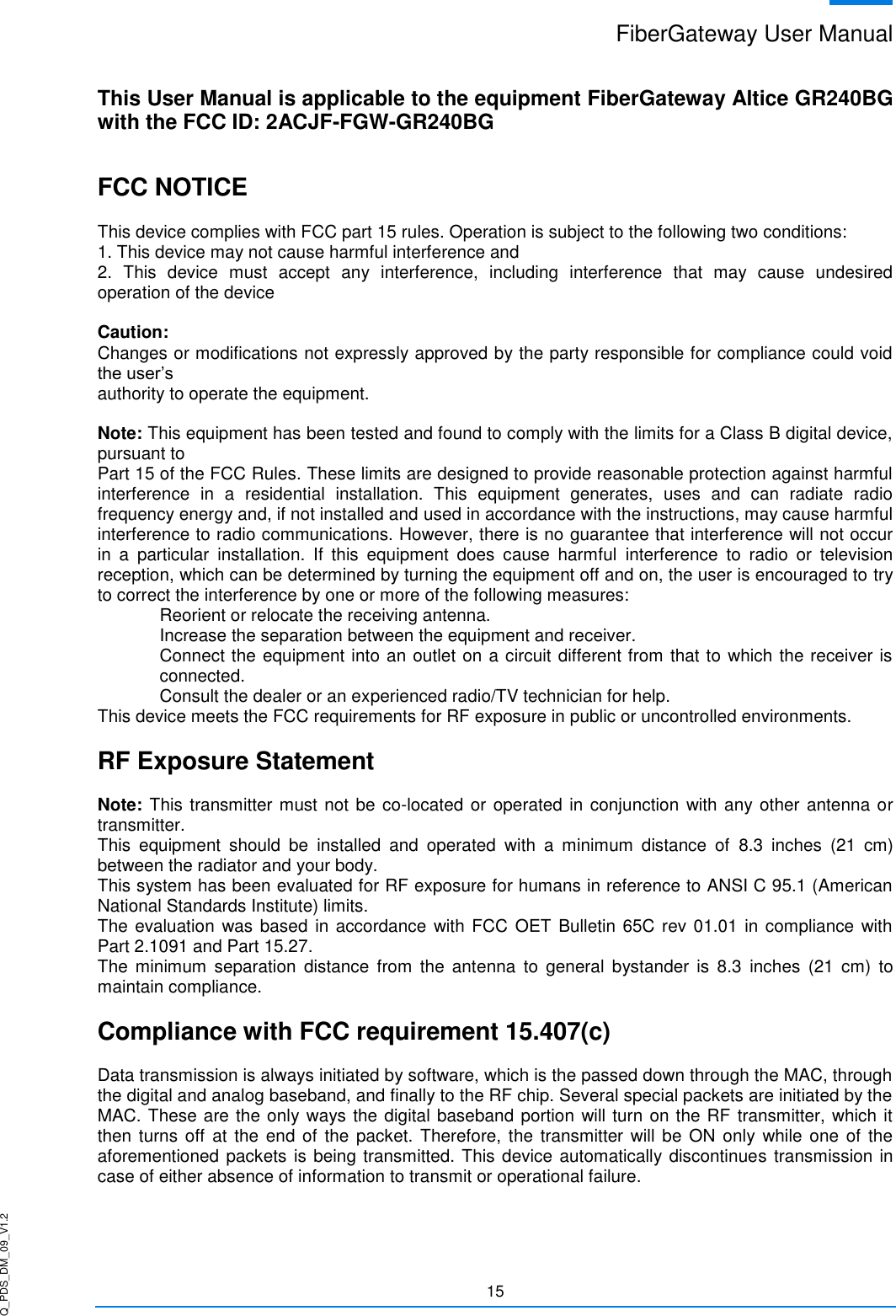 Q_PDS_DM_09_V1.2 FiberGateway User Manual  15   This User Manual is applicable to the equipment FiberGateway Altice GR240BG with the FCC ID: 2ACJF-FGW-GR240BG  FCC NOTICE  This device complies with FCC part 15 rules. Operation is subject to the following two conditions: 1. This device may not cause harmful interference and 2.  This  device  must  accept  any  interference,  including  interference  that  may  cause  undesired operation of the device  Caution: Changes or modifications not expressly approved by the party responsible for compliance could void the user’s authority to operate the equipment.  Note: This equipment has been tested and found to comply with the limits for a Class B digital device, pursuant to  Part 15 of the FCC Rules. These limits are designed to provide reasonable protection against harmful interference  in  a  residential  installation.  This  equipment  generates,  uses  and  can  radiate  radio frequency energy and, if not installed and used in accordance with the instructions, may cause harmful interference to radio communications. However, there is no guarantee that interference will not occur in  a  particular  installation.  If  this  equipment  does  cause  harmful  interference  to  radio  or  television reception, which can be determined by turning the equipment off and on, the user is encouraged to try to correct the interference by one or more of the following measures: Reorient or relocate the receiving antenna. Increase the separation between the equipment and receiver. Connect the equipment into an outlet on a circuit different from that to which the receiver is connected. Consult the dealer or an experienced radio/TV technician for help. This device meets the FCC requirements for RF exposure in public or uncontrolled environments.  RF Exposure Statement  Note: This transmitter must not be co-located or operated in conjunction with any other antenna or transmitter.  This  equipment  should  be  installed  and  operated  with  a  minimum  distance  of  8.3  inches  (21  cm) between the radiator and your body.  This system has been evaluated for RF exposure for humans in reference to ANSI C 95.1 (American National Standards Institute) limits.  The evaluation  was based in accordance with FCC OET Bulletin 65C rev 01.01 in compliance with Part 2.1091 and Part 15.27.  The  minimum  separation  distance  from  the antenna  to  general  bystander  is  8.3  inches  (21  cm)  to maintain compliance.  Compliance with FCC requirement 15.407(c)  Data transmission is always initiated by software, which is the passed down through the MAC, through the digital and analog baseband, and finally to the RF chip. Several special packets are initiated by the MAC. These are the only ways the digital baseband portion will turn on the RF transmitter, which it then turns  off at the  end of the  packet.  Therefore,  the transmitter will be  ON only while  one of  the aforementioned packets is being transmitted. This device automatically discontinues transmission in case of either absence of information to transmit or operational failure.  