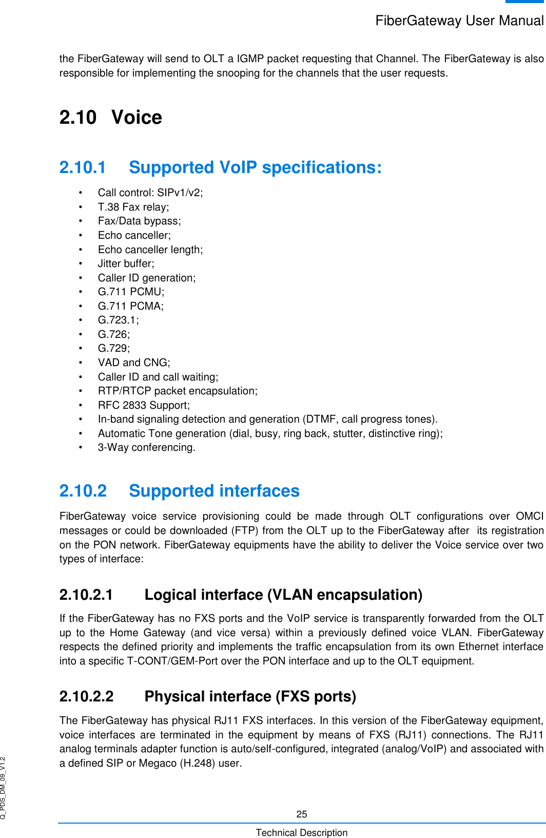 Q_PDS_DM_09_V1.2 FiberGateway User Manual  25 Technical Description the FiberGateway will send to OLT a IGMP packet requesting that Channel. The FiberGateway is also responsible for implementing the snooping for the channels that the user requests. 2.10  Voice 2.10.1  Supported VoIP specifications: •  Call control: SIPv1/v2;  •  T.38 Fax relay;  •  Fax/Data bypass; •  Echo canceller;  •  Echo canceller length;  •  Jitter buffer; •  Caller ID generation;  •  G.711 PCMU; •  G.711 PCMA;  •  G.723.1; •  G.726; •  G.729;  •  VAD and CNG; •  Caller ID and call waiting; •  RTP/RTCP packet encapsulation;  •  RFC 2833 Support; • In-band signaling detection and generation (DTMF, call progress tones). •  Automatic Tone generation (dial, busy, ring back, stutter, distinctive ring);  •  3-Way conferencing. 2.10.2  Supported interfaces FiberGateway  voice  service  provisioning  could  be  made  through  OLT  configurations  over  OMCI messages or could be downloaded (FTP) from the OLT up to the FiberGateway after  its registration on the PON network. FiberGateway equipments have the ability to deliver the Voice service over two types of interface: 2.10.2.1  Logical interface (VLAN encapsulation) If the FiberGateway has no FXS ports and the VoIP service is transparently forwarded from the OLT up  to  the  Home  Gateway  (and  vice  versa)  within  a  previously  defined  voice  VLAN.  FiberGateway respects the defined priority and implements the traffic encapsulation from its own Ethernet interface into a specific T-CONT/GEM-Port over the PON interface and up to the OLT equipment. 2.10.2.2  Physical interface (FXS ports) The FiberGateway has physical RJ11 FXS interfaces. In this version of the FiberGateway equipment, voice  interfaces  are  terminated  in  the  equipment  by  means  of  FXS  (RJ11)  connections.  The  RJ11 analog terminals adapter function is auto/self-configured, integrated (analog/VoIP) and associated with a defined SIP or Megaco (H.248) user. 