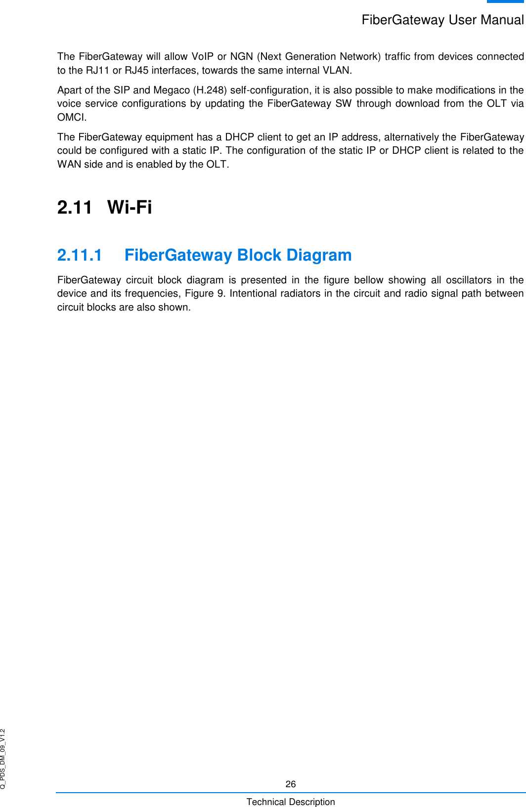 Q_PDS_DM_09_V1.2 FiberGateway User Manual  26 Technical Description The FiberGateway will allow VoIP or NGN (Next Generation Network) traffic from devices connected to the RJ11 or RJ45 interfaces, towards the same internal VLAN. Apart of the SIP and Megaco (H.248) self-configuration, it is also possible to make modifications in the voice service configurations by updating the FiberGateway SW through download from the OLT via OMCI. The FiberGateway equipment has a DHCP client to get an IP address, alternatively the FiberGateway could be configured with a static IP. The configuration of the static IP or DHCP client is related to the WAN side and is enabled by the OLT. 2.11  Wi-Fi 2.11.1  FiberGateway Block Diagram FiberGateway  circuit  block  diagram  is  presented  in  the  figure  bellow  showing  all  oscillators  in  the device and its frequencies, Figure 9. Intentional radiators in the circuit and radio signal path between circuit blocks are also shown.  