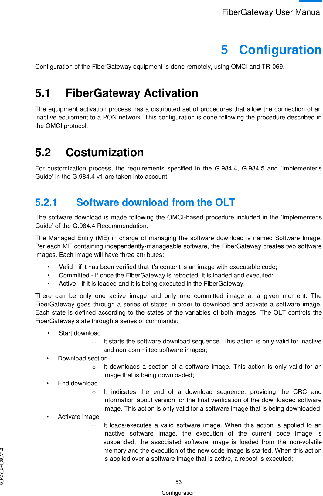 Q_PDS_DM_09_V1.2 FiberGateway User Manual  53 Configuration 5  Configuration Configuration of the FiberGateway equipment is done remotely, using OMCI and TR-069. 5.1  FiberGateway Activation The equipment activation process has a distributed set of procedures that allow the connection of an inactive equipment to a PON network. This configuration is done following the procedure described in the OMCI protocol. 5.2  Costumization For  customization  process,  the  requirements  specified  in  the  G.984.4,  G.984.5  and  ‘Implementer’s Guide’ in the G.984.4 v1 are taken into account. 5.2.1  Software download from the OLT The software download is made following the OMCI-based procedure included in the  ‘Implementer’s Guide’ of the G.984.4 Recommendation. The Managed Entity (ME) in charge of managing the software download is named Software Image. Per each ME containing independently-manageable software, the FiberGateway creates two software images. Each image will have three attributes: •  Valid - if it has been verified that it’s content is an image with executable code; •  Committed - if once the FiberGateway is rebooted, it is loaded and executed; •  Active - if it is loaded and it is being executed in the FiberGateway. There  can  be  only  one  active  image  and  only  one  committed  image  at  a  given  moment.  The FiberGateway goes through a series of states in order to download  and activate a software image. Each state is defined according to the states of the variables of both images. The OLT controls  the FiberGateway state through a series of commands: •  Start download o  It starts the software download sequence. This action is only valid for inactive and non-committed software images; •  Download section o  It downloads  a section of  a software  image. This action  is only valid  for an image that is being downloaded; •  End download o  It  indicates  the  end  of  a  download  sequence,  providing  the  CRC  and information about version for the final verification of the downloaded software image. This action is only valid for a software image that is being downloaded; •  Activate image o  It loads/executes  a  valid  software  image. When  this action  is applied  to  an inactive  software  image,  the  execution  of  the  current  code  image  is suspended,  the  associated  software  image  is  loaded  from  the  non-volatile memory and the execution of the new code image is started. When this action is applied over a software image that is active, a reboot is executed; 