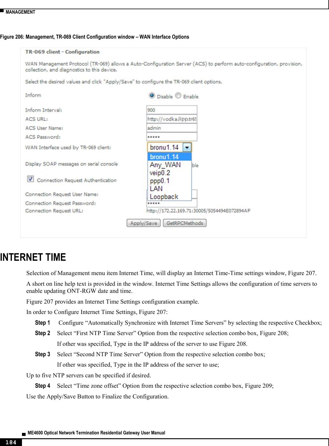  ▀  MANAGEMENT   ▄  ME4600 Optical Network Termination Residential Gateway User Manual 184    Figure 206: Management, TR-069 Client Configuration window – WAN Interface Options  INTERNET TIME Selection of Management menu item Internet Time, will display an Internet Time-Time settings window, Figure 207. A short on line help text is provided in the window. Internet Time Settings allows the configuration of time servers to enable updating ONT-RGW date and time. Figure 207 provides an Internet Time Settings configuration example. In order to Configure Internet Time Settings, Figure 207: Step 1  Configure “Automatically Synchronize with Internet Time Servers” by selecting the respective Checkbox; Step 2 Select “First NTP Time Server” Option from the respective selection combo box, Figure 208; If other was specified, Type in the IP address of the server to use Figure 208. Step 3 Select “Second NTP Time Server” Option from the respective selection combo box; If other was specified, Type in the IP address of the server to use; Up to five NTP servers can be specified if desired. Step 4 Select “Time zone offset” Option from the respective selection combo box, Figure 209; Use the Apply/Save Button to Finalize the Configuration.  