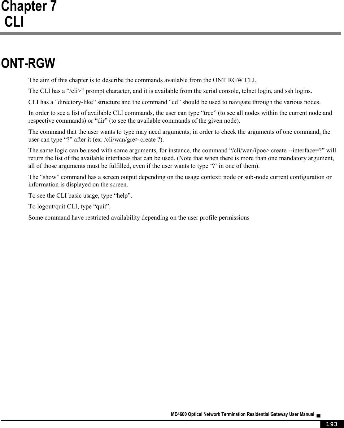  ME4600 Optical Network Termination Residential Gateway User Manual  ▄     193 Chapter 7     CLI ONT-RGW  The aim of this chapter is to describe the commands available from the ONT RGW CLI. The CLI has a “/cli&gt;” prompt character, and it is available from the serial console, telnet login, and ssh logins. CLI has a “directory-like” structure and the command “cd” should be used to navigate through the various nodes. In order to see a list of available CLI commands, the user can type “tree” (to see all nodes within the current node and respective commands) or “dir” (to see the available commands of the given node).  The command that the user wants to type may need arguments; in order to check the arguments of one command, the user can type “?” after it (ex: /cli/wan/gre&gt; create ?). The same logic can be used with some arguments, for instance, the command “/cli/wan/ipoe&gt; create --interface=?” will return the list of the available interfaces that can be used. (Note that when there is more than one mandatory argument, all of those arguments must be fulfilled, even if the user wants to type ‘?’ in one of them). The “show” command has a screen output depending on the usage context: node or sub-node current configuration or information is displayed on the screen. To see the CLI basic usage, type “help”. To logout/quit CLI, type “quit”. Some command have restricted availability depending on the user profile permissions  