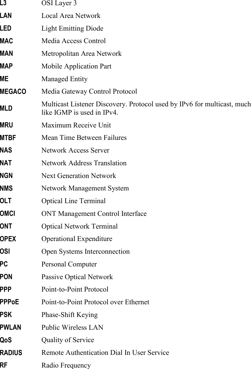     L3 OSI Layer 3 LAN Local Area Network LED Light Emitting Diode MAC Media Access Control MAN Metropolitan Area Network MAP Mobile Application Part ME Managed Entity MEGACO Media Gateway Control Protocol MLD Multicast Listener Discovery. Protocol used by IPv6 for multicast, much like IGMP is used in IPv4.  MRU Maximum Receive Unit MTBF Mean Time Between Failures NAS Network Access Server NAT Network Address Translation NGN Next Generation Network NMS Network Management System OLT Optical Line Terminal OMCI ONT Management Control Interface ONT Optical Network Terminal OPEX Operational Expenditure OSI Open Systems Interconnection PC Personal Computer PON Passive Optical Network PPP Point-to-Point Protocol PPPoE Point-to-Point Protocol over Ethernet PSK Phase-Shift Keying PWLAN Public Wireless LAN QoS Quality of Service RADIUS Remote Authentication Dial In User Service RF Radio Frequency 