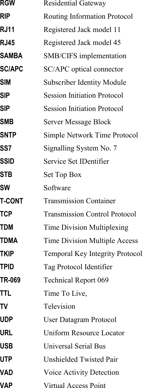     RGW Residential Gateway RIP Routing Information Protocol RJ11 Registered Jack model 11 RJ45 Registered Jack model 45 SAMBA SMB/CIFS implementation SC/APC SC/APC optical connector SIM Subscriber Identity Module SIP Session Initiation Protocol SIP Session Initiation Protocol SMB Server Message Block SNTP Simple Network Time Protocol SS7 Signalling System No. 7 SSID Service Set IDentifier STB Set Top Box SW Software T-CONT Transmission Container TCP Transmission Control Protocol TDM Time Division Multiplexing TDMA Time Division Multiple Access TKIP Temporal Key Integrity Protocol TPID Tag Protocol Identifier TR-069 Technical Report 069 TTL Time To Live,  TV Television UDP User Datagram Protocol URL Uniform Resource Locator USB Universal Serial Bus UTP Unshielded Twisted Pair VAD Voice Activity Detection VAP Virtual Access Point 