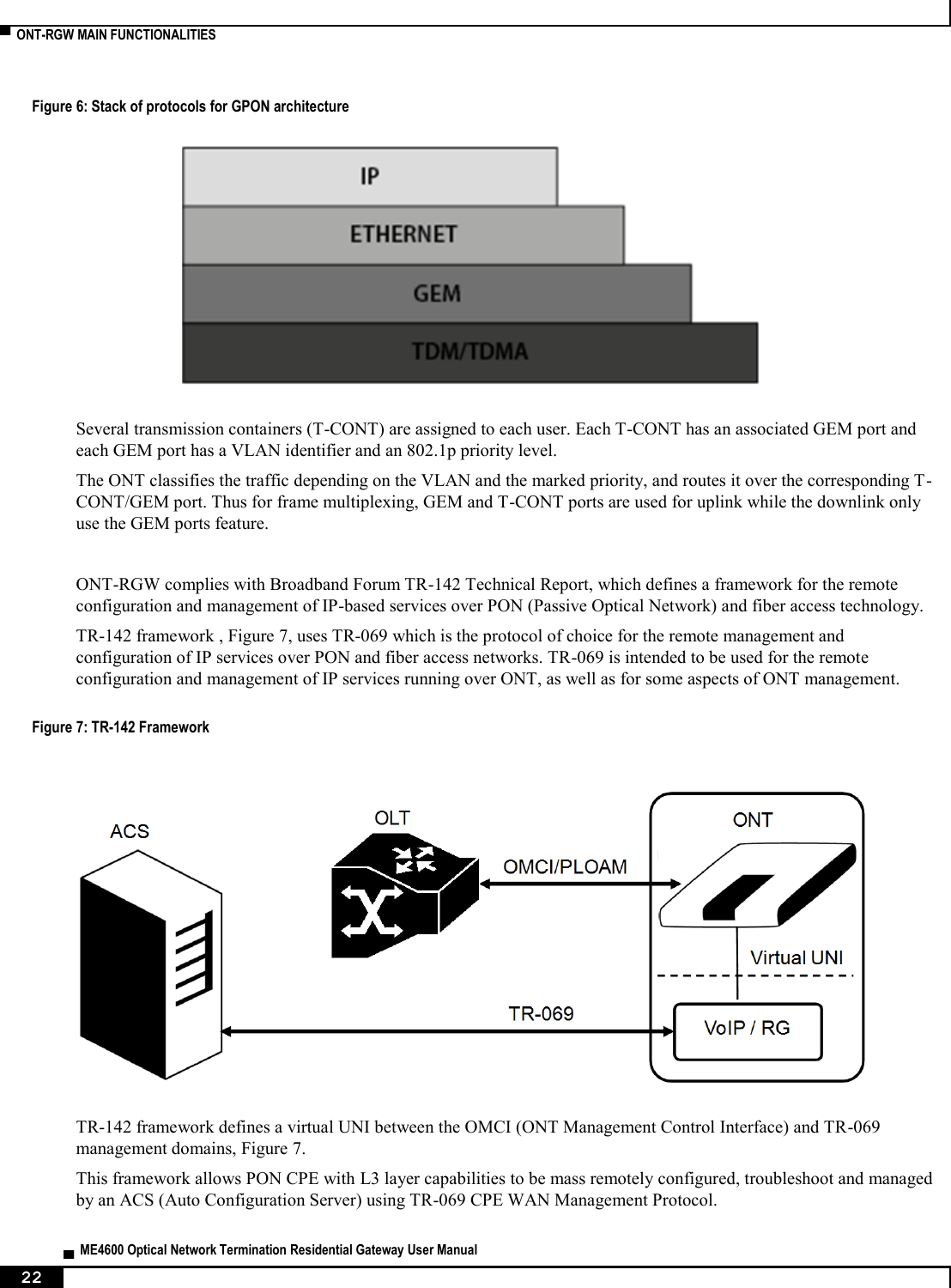  ▀  ONT-RGW MAIN FUNCTIONALITIES   ▄  ME4600 Optical Network Termination Residential Gateway User Manual 22    Figure 6: Stack of protocols for GPON architecture   Several transmission containers (T-CONT) are assigned to each user. Each T-CONT has an associated GEM port and each GEM port has a VLAN identifier and an 802.1p priority level.  The ONT classifies the traffic depending on the VLAN and the marked priority, and routes it over the corresponding T-CONT/GEM port. Thus for frame multiplexing, GEM and T-CONT ports are used for uplink while the downlink only use the GEM ports feature.  ONT-RGW complies with Broadband Forum TR-142 Technical Report, which defines a framework for the remote configuration and management of IP-based services over PON (Passive Optical Network) and fiber access technology. TR-142 framework , Figure 7, uses TR-069 which is the protocol of choice for the remote management and configuration of IP services over PON and fiber access networks. TR-069 is intended to be used for the remote configuration and management of IP services running over ONT, as well as for some aspects of ONT management. Figure 7: TR-142 Framework    TR-142 framework defines a virtual UNI between the OMCI (ONT Management Control Interface) and TR-069 management domains, Figure 7. This framework allows PON CPE with L3 layer capabilities to be mass remotely configured, troubleshoot and managed by an ACS (Auto Configuration Server) using TR-069 CPE WAN Management Protocol. 
